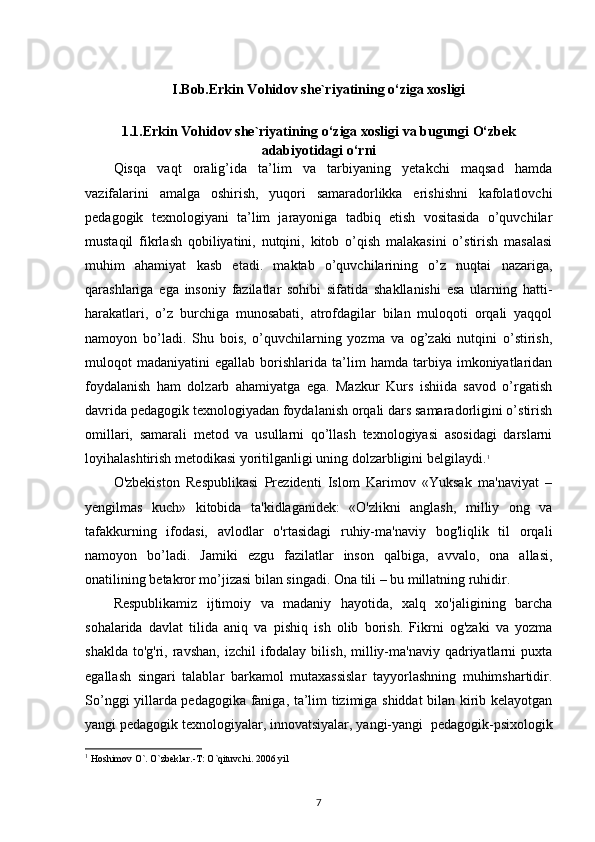 I.Bob.Erkin Vohidov she`riyatining o‘ziga xosligi
1.1.Erkin Vohidov she`riyatining o‘ziga xosligi va bugungi O‘zbek
adabiyotidagi o‘rni
Qisqa   vaqt   oralig’ida   ta’lim   va   tarbiyaning   yetakchi   maqsad   hamda
vazifalarini   amalga   oshirish,   yuqori   samaradorlikka   erishishni   kafolatlovchi
pedagogik   texnologiyani   ta’lim   jarayoniga   tadbiq   etish   vositasida   o’quvchilar
mustaqil   fikrlash   qobiliyatini,   nutqini,   kitob   o’qish   malakasini   o’stirish   masalasi
muhim   ahamiyat   kasb   etadi.   maktab   o’quvchilarining   o’z   nuqtai   nazariga,
qarashlariga   ega   insoniy   fazilatlar   sohibi   sifatida   shakllanishi   esa   ularning   hatti-
harakatlari,   o’z   burchiga   munosabati,   atrofdagilar   bilan   muloqoti   orqali   yaqqol
namoyon   bo’ladi.   Shu   bois,   o’quvchilarning   yozma   va   og’zaki   nutqini   o’stirish,
muloqot   madaniyatini   egallab  borishlarida   ta’lim   hamda  tarbiya   imkoniyatlaridan
foydalanish   ham   dolzarb   ahamiyatga   ega.   Mazkur   Kurs   ishiida   savod   o’rgatish
davrida pedagogik texnologiyadan foydalanish orqali dars samaradorligini o’stirish
omillari,   samarali   metod   va   usullarni   qo’llash   texnologiyasi   asosidagi   darslarni
loyihalashtirish metodikasi yoritilganligi uning dolzarbligini belgilaydi. 1
O'zbekiston   Respublikasi   Prezidenti   Islom   Karimov   «Yuksak   ma'naviyat   –
yengilmas   kuch»   kitobida   ta'kidlaganidek:   «O'zlikni   anglash,   milliy   ong   va
tafakkurning   ifodasi,   avlodlar   o'rtasidagi   ruhiy-ma'naviy   bog'liqlik   til   orqali
namoyon   bo’ladi.   Jamiki   ezgu   fazilatlar   inson   qalbiga,   avvalo,   ona   allasi,
onatilining betakror mo’jizasi bilan singadi. Ona tili – bu millatning ruhidir.
Respublikamiz   ijtimoiy   va   madaniy   hayotida,   xalq   xo'jaligining   barcha
sohalarida   davlat   tilida   aniq   va   pishiq   ish   olib   borish.   Fikrni   og'zaki   va   yozma
shaklda  to'g'ri, ravshan,  izchil   ifodalay  bilish,  milliy-ma'naviy  qadriyatlarni   puxta
egallash   singari   talablar   barkamol   mutaxassislar   tayyorlashning   muhimshartidir.
So’nggi yillarda pedagogika faniga, ta’lim tizimiga shiddat bilan kirib kelayotgan
yangi pedagogik texnologiyalar, innovatsiyalar, yangi-yangi  pedagogik-psixologik
1
  Hoshimov O`. O`zbeklar.-T: O`qituvchi. 2006 yil
7 