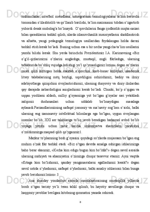 tushunchalar,   interfaol   metodlarni,   intnegratsion   texnologiyalarni   ta’lim   beruvchi
tomonidan o’zlashtirilib va qo’llanib borilishi, ta’lim mazmunini tubdan o’zgartirib
yubordi desak mubolag’a bo’lmaydi.  O’quvchilarini fanga ijodkorlik nuqtai-nazari
bilan qarashlarini tashkil qilish, ularda izlanuvchanlik xususiyatlarini shakllantirish
va   albatta,   yangi   pedagogik   texnologiya   usullaridan   foydalangan   holda   darsni
tashkil etish kerak bo’ladi.  Buning uchun esa u bir necha yangicha ta’lim usullarini
yaxshi   bilishi   kerak.   Shu   yerda   birinchchi   Prezidentimiz   I.A.   Karimovning   «Biz
o’g’il-qizlarimizni   o’zlarini   anglashga,   mustaqil,   ongli   fikrlashga,   ularning
tafakkurida bo’shliq  vujudga kelishigi yo’l qo’ymasligimiz lozim» degan so’zlarini
misol   qilib   keltirgan   holda   maktab   o’quvchisi,   kasb-hunar   kollejlari,   akademik
litsey   talabalarining   nutq   boyligi,   uquvliligini   oshirishimiz,   badiiy   va   ilmiy
adabiyotlarga   qiziqishini   rivojlantirishimiz,   ularning   dunyoviy   va   diniy   ilmlardan
qay   darajada   xabardorligini   aniqlashimiz   kerak   bo’ladi.   Chunki,   ko’p   o’qigan   va
uqqan   yoshlarni   aldash,   milliy   g’oyamizga   yot   bo’lgan   g’oyalar   sari   yetaklash
xalqimiz   dushmanlari   uchun   uddalab   bo’lmaydigan   masalaga
aylanadi.Farzandlarimizning   nafaqat   jismoniy   va   ma’naviy   sog’lom   o’sishi,   balki
ularning   eng   zamonaviy   intellektual   bilimlarga   ega   bo’lgan,   uygun   rivojlangan
insonlar   bo’lib,   XXI   asr   talablariga   to’liq   javob   beradigan   barkamol   avlod   bo’lib
voyaga   yetishi   uchun   zarur   barcha   imkoniyatva   sharoitlarni   yaratishni
o’zoldimmizga maqsad qilib qo’yganmiz1.
Mazkur to’plamning bosh g’oyasini quyidagi so’zlarda mujassam bo’lgan eng
muhim   o’zak  fikr   tashkil   etadi:  «Biz   o’tgan  davrda  amalga  oshirgan   ishlarimizga
baho berar ekanmiz, «Kecha kim edigu bugun kim bo’ldik?» degan savol asosida
ularning mohiyati  va ahamiyatini  o’zimizga chuqur  tasavvur  etamiz. Ayni vaqtda
«Ertaga   kim   bo’lishimiz,   qanday   yangimarralarni   egallashimiz   kerak?»   degan
savol ustida o’ylashimiz, nafaqat o’ylashimiz, balki amaliy ishlarimiz bilan bunga
javob berishimiz lozim».3
Ana   shunday   yondashuv   asosida   mamlakatimizning   mustaqillik   yillarida
bosib   o’tgan   tarixiy   yo’li   teran   tahlil   qilinib,   bu   hayotiy   savollarga   chuqur   va
haqqoniy javoblar berilgani kitobning qimmatini yanada oshiradi.
8 