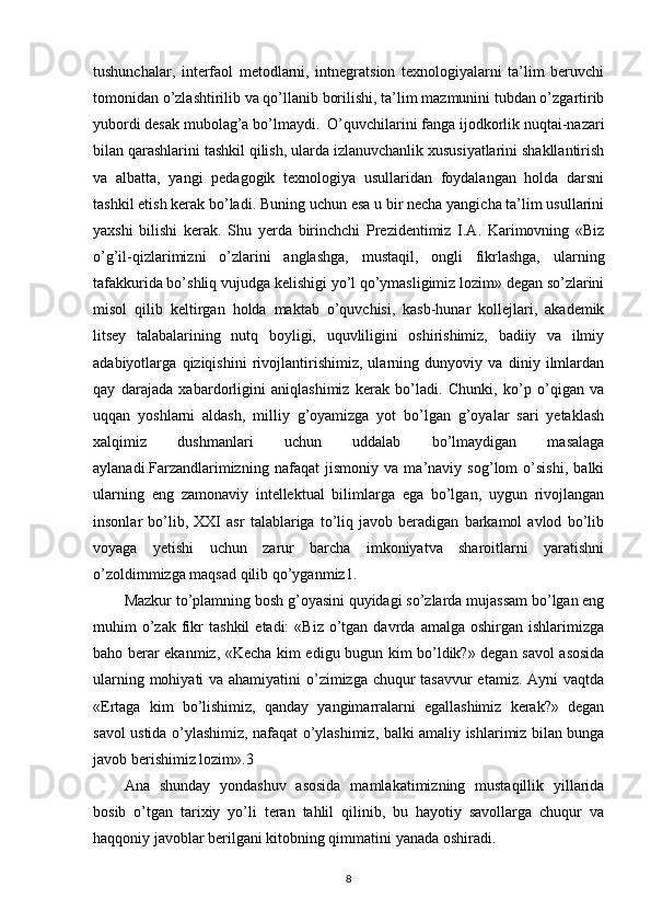 tushunchalar,   interfaol   metodlarni,   intnegratsion   texnologiyalarni   ta’lim   beruvchi
tomonidan o’zlashtirilib va qo’llanib borilishi, ta’lim mazmunini tubdan o’zgartirib
yubordi desak mubolag’a bo’lmaydi.  O’quvchilarini fanga ijodkorlik nuqtai-nazari
bilan qarashlarini tashkil qilish, ularda izlanuvchanlik xususiyatlarini shakllantirish
va   albatta,   yangi   pedagogik   texnologiya   usullaridan   foydalangan   holda   darsni
tashkil etish kerak bo’ladi.  Buning uchun esa u bir necha yangicha ta’lim usullarini
yaxshi   bilishi   kerak.   Shu   yerda   birinchchi   Prezidentimiz   I.A.   Karimovning   «Biz
o’g’il-qizlarimizni   o’zlarini   anglashga,   mustaqil,   ongli   fikrlashga,   ularning
tafakkurida bo’shliq  vujudga kelishigi yo’l qo’ymasligimiz lozim» degan so’zlarini
misol   qilib   keltirgan   holda   maktab   o’quvchisi,   kasb-hunar   kollejlari,   akademik
litsey   talabalarining   nutq   boyligi,   uquvliligini   oshirishimiz,   badiiy   va   ilmiy
adabiyotlarga   qiziqishini   rivojlantirishimiz,   ularning   dunyoviy   va   diniy   ilmlardan
qay   darajada   xabardorligini   aniqlashimiz   kerak   bo’ladi.   Chunki,   ko’p   o’qigan   va
uqqan   yoshlarni   aldash,   milliy   g’oyamizga   yot   bo’lgan   g’oyalar   sari   yetaklash
xalqimiz   dushmanlari   uchun   uddalab   bo’lmaydigan   masalaga
aylanadi.Farzandlarimizning   nafaqat   jismoniy   va   ma’naviy   sog’lom   o’sishi,   balki
ularning   eng   zamonaviy   intellektual   bilimlarga   ega   bo’lgan,   uygun   rivojlangan
insonlar   bo’lib,   XXI   asr   talablariga   to’liq   javob   beradigan   barkamol   avlod   bo’lib
voyaga   yetishi   uchun   zarur   barcha   imkoniyatva   sharoitlarni   yaratishni
o’zoldimmizga maqsad qilib qo’yganmiz1.
Mazkur to’plamning bosh g’oyasini quyidagi so’zlarda mujassam bo’lgan eng
muhim   o’zak  fikr   tashkil   etadi:  «Biz   o’tgan  davrda  amalga  oshirgan   ishlarimizga
baho berar ekanmiz, «Kecha kim edigu bugun kim bo’ldik?» degan savol asosida
ularning mohiyati  va ahamiyatini  o’zimizga chuqur  tasavvur  etamiz. Ayni vaqtda
«Ertaga   kim   bo’lishimiz,   qanday   yangimarralarni   egallashimiz   kerak?»   degan
savol ustida o’ylashimiz, nafaqat o’ylashimiz, balki amaliy ishlarimiz bilan bunga
javob berishimiz lozim».3
Ana   shunday   yondashuv   asosida   mamlakatimizning   mustaqillik   yillarida
bosib   o’tgan   tarixiy   yo’li   teran   tahlil   qilinib,   bu   hayotiy   savollarga   chuqur   va
haqqoniy javoblar berilgani kitobning qimmatini yanada oshiradi.
8