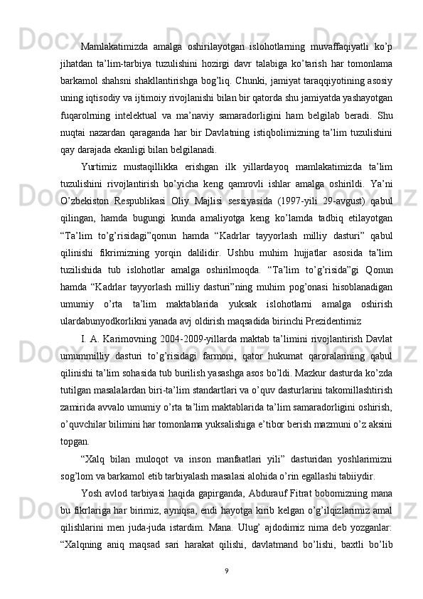 Mamlakatimizda   amalga   oshirilayotgan   islohotlarning   muvaffaqiyatli   ko’p
jihatdan   ta’lim-tarbiya   tuzulishini   hozirgi   davr   talabiga   ko’tarish   har   tomonlama
barkamol shahsni  shakllantirishga bog’liq. Chunki, jamiyat taraqqiyotining asosiy
uning iqtisodiy va ijtimoiy rivojlanishi bilan bir qatorda shu jamiyatda yashayotgan
fuqarolrning   intelektual   va   ma’naviy   samaradorligini   ham   belgilab   beradi.   Shu
nuqtai   nazardan   qaraganda   har   bir   Davlatning   istiqbolimizning   ta’lim   tuzulishini
qay darajada ekanligi bilan belgilanadi.
Yurtimiz   mustaqillikka   erishgan   ilk   yillardayoq   mamlakatimizda   ta’lim
tuzulishini   rivojlantirish   bo’yicha   keng   qamrovli   ishlar   amalga   oshirildi.   Ya’ni
O’zbekiston   Respublikasi   Oliy   Majlisi   sessiyasida   (1997-yili   29-avgust)   qabul
qilingan,   hamda   bugungi   kunda   amaliyotga   keng   ko’lamda   tadbiq   etilayotgan
“Ta’lim   to’g’risidagi”qonun   hamda   “Kadrlar   tayyorlash   milliy   dasturi”   qabul
qilinishi   fikrimizning   yorqin   dalilidir.   Ushbu   muhim   hujjatlar   asosida   ta’lim
tuzilishida   tub   islohotlar   amalga   oshirilmoqda.   “Ta’lim   to’g’risida”gi   Qonun
hamda   “Kadrlar   tayyorlash   milliy   dasturi”ning   muhim   pog’onasi   hisoblanadigan
umumiy   o’rta   ta’lim   maktablarida   yuksak   islohotlarni   amalga   oshirish
ulardabunyodkorlikni yanada avj oldirish maqsadida birinchi Prezidentimiz
I.   A.   Karimovning   2004-2009-yillarda   maktab   ta’limini   rivojlantirish   Davlat
umummilliy   dasturi   to’g’risidagi   farmoni,   qator   hukumat   qaroralarining   qabul
qilinishi ta’lim sohasida tub burilish yasashga asos bo’ldi. Mazkur dasturda ko’zda
tutilgan masalalardan biri-ta’lim standartlari va o’quv dasturlarini takomillashtirish
zamirida avvalo umumiy o’rta ta’lim maktablarida ta’lim samaradorligini oshirish,
o’quvchilar bilimini har tomonlama yuksalishiga e’tibor berish mazmuni o’z aksini
topgan.
“Xalq   bilan   muloqot   va   inson   manfaatlari   yili”   dasturidan   yoshlarimizni
sog’lom va barkamol etib tarbiyalash masalasi alohida o’rin egallashi tabiiydir.
Yosh avlod tarbiyasi  haqida gapirganda, Abdurauf  Fitrat  bobomizning  mana
bu fikrlariga har birimiz, ayniqsa, endi hayotga kirib kelgan o’g’ilqizlarimiz amal
qilishlarini   men   juda-juda   istardim.   Mana.   Ulug’   ajdodimiz   nima   deb   yozganlar:
“Xalqning   aniq   maqsad   sari   harakat   qilishi,   davlatmand   bo’lishi,   baxtli   bo’lib
9 