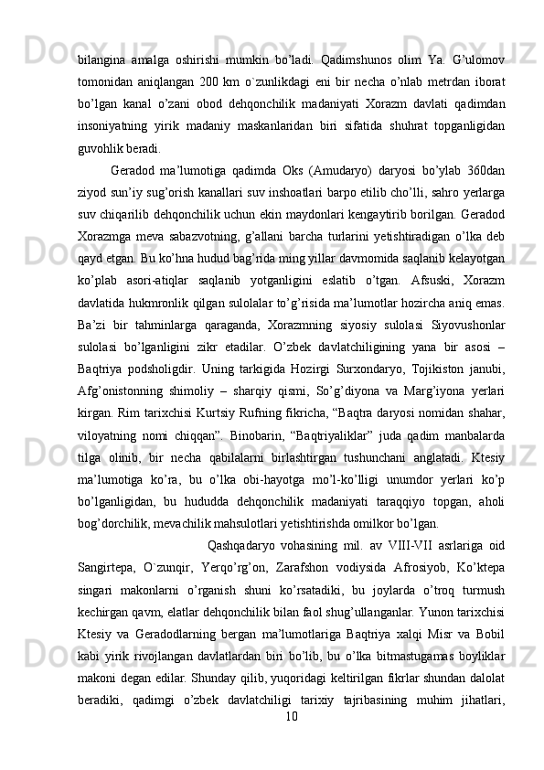 bilangina   amalga   oshirishi   mumkin   bo’ladi.   Qadimshunos   olim   Ya.   G’ulomov
tomonidan   aniqlangan   200   km   o`zunlikdagi   eni   bir   necha   o’nlab   metrdan   iborat
bo’lgan   kanal   o’zani   obod   dehqonchilik   madaniyati   Xorazm   davlati   qadimdan
insoniyatning   yirik   madaniy   maskanlaridan   biri   sifatida   shuhrat   topganligidan
guvohlik beradi. 
Geradod   ma’lumotiga   qadimda   Oks   (Amudaryo)   daryosi   bo’ylab   360dan
ziyod sun’iy sug’orish kanallari suv inshoatlari barpo etilib cho’lli, sahro yerlarga
suv chiqarilib dehqonchilik uchun ekin maydonlari kengaytirib borilgan. Geradod
Xorazmga   meva   sabazvotning,   g’allani   barcha   turlarini   yetishtiradigan   o’lka   deb
qayd etgan. Bu ko’hna hudud bag’rida ming yillar davmomida saqlanib kelayotgan
ko’plab   asori-atiqlar   saqlanib   yotganligini   eslatib   o’tgan.   Afsuski,   Xorazm
davlatida hukmronlik qilgan sulolalar to’g’risida ma’lumotlar hozircha aniq emas.
Ba’zi   bir   tahminlarga   qaraganda,   Xorazmning   siyosiy   sulolasi   Siyovushonlar
sulolasi   bo’lganligini   zikr   etadilar.   O’zbek   davlatchiligining   yana   bir   asosi   –
Baqtriya   podsholigdir.   Uning   tarkigida   Hozirgi   Surxondaryo,   Tojikiston   janubi,
Afg’onistonning   shimoliy   –   sharqiy   qismi,   So’g’diyona   va   Marg’iyona   yerlari
kirgan. Rim  tarixchisi  Kurtsiy Rufning fikricha, “Baqtra daryosi  nomidan shahar,
viloyatning   nomi   chiqqan”.   Binobarin,   “Baqtriyaliklar”   juda   qadim   manbalarda
tilga   olinib,   bir   necha   qabilalarni   birlashtirgan   tushunchani   anglatadi.   Ktesiy
ma’lumotiga   ko’ra,   bu   o’lka   obi-hayotga   mo’l-ko’lligi   unumdor   yerlari   ko’p
bo’lganligidan,   bu   hududda   dehqonchilik   madaniyati   taraqqiyo   topgan,   aholi
bog’dorchilik, mevachilik mahsulotlari yetishtirishda omilkor bo’lgan. 
Qashqadaryo   vohasining   mil.   av   VIII-VII   asrlariga   oid
Sangirtepa,   O`zunqir,   Yerqo’rg’on,   Zarafshon   vodiysida   Afrosiyob,   Ko’ktepa
singari   makonlarni   o’rganish   shuni   ko’rsatadiki,   bu   joylarda   o’troq   turmush
kechirgan qavm, elatlar dehqonchilik bilan faol shug’ullanganlar. Yunon tarixchisi
Ktesiy   va   Geradodlarning   bergan   ma’lumotlariga   Baqtriya   xalqi   Misr   va   Bobil
kabi   yirik   rivojlangan   davlatlardan   biri   bo’lib,   bu   o’lka   bitmastugamas   boyliklar
makoni degan edilar. Shunday qilib, yuqoridagi keltirilgan fikrlar shundan dalolat
beradiki,   qadimgi   o’zbek   davlatchiligi   tarixiy   tajribasining   muhim   jihatlari,
10