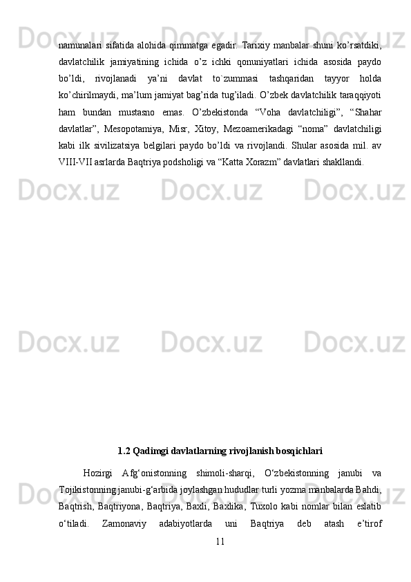 namunalari   sifatida  alohida  qimmatga  egadir.  Tarixiy  manbalar   shuni  ko’rsatdiki,
davlatchilik   jamiyatining   ichida   o’z   ichki   qonuniyatlari   ichida   asosida   paydo
bo’ldi,   rivojlanadi   ya’ni   davlat   to`zummasi   tashqaridan   tayyor   holda
ko’chirilmaydi, ma’lum jamiyat bag’rida tug’iladi. O’zbek davlatchilik taraqqiyoti
ham   bundan   mustasno   emas.   O’zbekistonda   “Voha   davlatchiligi”,   “Shahar
davlatlar”,   Mesopotamiya,   Misr,   Xitoy,   Mezoamerikadagi   “noma”   davlatchiligi
kabi   ilk   sivilizatsiya   belgilari   paydo   bo’ldi   va   rivojlandi.   Shular   asosida   mil.   av
VIII-VII asrlarda Baqtriya podsholigi va “Katta Xorazm” davlatlari shakllandi.
1.2 Qadimgi davlatlarning rivojlanish bosqichlari
Hozirgi   Afg‘onistonning   shimoli-sharqi,   O‘zbekistonning   janubi   va
Tojikistonning janubi-g‘arbida joylashgan hududlar turli yozma manbalarda Bahdi,
Baqtrish,   Baqtriyona,   Baqtriya,   Baxli,   Baxlika,   Tuxolo   kabi   nomlar   bilan   eslatib
o‘tiladi.   Zamonaviy   adabiyotlarda   uni   Baqtriya   deb   atash   e’tirof
11