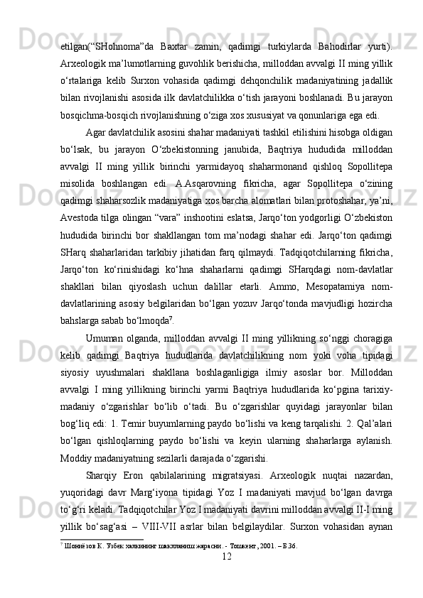 etilgan(“SHohnoma”da   Baxtar   zamin,   qadimgi   turkiylarda   Bahodirlar   yurti).
Arxeologik ma’lumotlarning guvohlik berishicha, milloddan avvalgi II ming yillik
o‘rtalariga   kelib   Surxon   vohasida   qadimgi   dehqonchilik   madaniyatining   jadallik
bilan rivojlanishi asosida ilk davlatchilikka o‘tish jarayoni boshlanadi. Bu jarayon
bosqichma-bosqich rivojlanishning o‘ziga xos xususiyat va qonunlariga ega edi.
Agar davlatchilik asosini shahar madaniyati tashkil etilishini hisobga oldigan
bo‘lsak,   bu   jarayon   O‘zbekistonning   janubida,   Baqtriya   hududida   milloddan
avvalgi   II   ming   yillik   birinchi   yarmidayoq   shaharmonand   qishloq   Sopollitepa
misolida   boshlangan   edi.   A.Asqarovning   fikricha,   agar   Sopollitepa   o‘zining
qadimgi shaharsozlik madaniyatiga xos barcha alomatlari bilan protoshahar, ya’ni,
Avestoda tilga olingan “vara” inshootini eslatsa, Jarqo‘ton yodgorligi O‘zbekiston
hududida   birinchi   bor   shakllangan   tom   ma’nodagi   shahar   edi.   Jarqo‘ton   qadimgi
SHarq shaharlaridan tarkibiy jihatidan farq qilmaydi. Tadqiqotchilarning fikricha,
Jarqo‘ton   ko‘rinishidagi   ko‘hna   shaharlarni   qadimgi   SHarqdagi   nom-davlatlar
shakllari   bilan   qiyoslash   uchun   dalillar   etarli.   Ammo,   Mesopatamiya   nom-
davlatlarining   asosiy   belgilaridan   bo‘lgan   yozuv   Jarqo‘tonda   mavjudligi   hozircha
bahslarga sabab bo‘lmoqda 7
. 
Umuman   olganda,   milloddan   avvalgi   II   ming   yillikning   so‘nggi   choragiga
kelib   qadimgi   Baqtriya   hududlarida   davlatchilikning   nom   yoki   voha   tipidagi
siyosiy   uyushmalari   shakllana   boshlaganligiga   ilmiy   asoslar   bor.   Milloddan
avvalgi   I   ming   yillikning   birinchi   yarmi   Baqtriya   hududlarida   ko‘pgina   tarixiy-
madaniy   o‘zgarishlar   bo‘lib   o‘tadi.   Bu   o‘zgarishlar   quyidagi   jarayonlar   bilan
bog‘liq edi: 1. Temir buyumlarning paydo bo‘lishi va keng tarqalishi. 2. Qal’alari
bo‘lgan   qishloqlarning   paydo   bo‘lishi   va   keyin   ularning   shaharlarga   aylanish.
Moddiy madaniyatning sezilarli darajada o‘zgarishi. 
Sharqiy   Eron   qabilalarining   migratsiyasi.   Arxeologik   nuqtai   nazardan,
yuqoridagi   davr   Marg‘iyona   tipidagi   Yoz   I   madaniyati   mavjud   bo‘lgan   davrga
to‘g‘ri keladi. Tadqiqotchilar Yoz I madaniyati davrini milloddan avvalgi II-I ming
yillik   bo‘sag‘asi   –   VIII-VII   asrlar   bilan   belgilaydilar.   Surxon   vohasidan   aynan
7
 Шониёзов К. Узбек халкининг шаклланиш жарасни. - Тошкент, 2001. – Б.36.
12