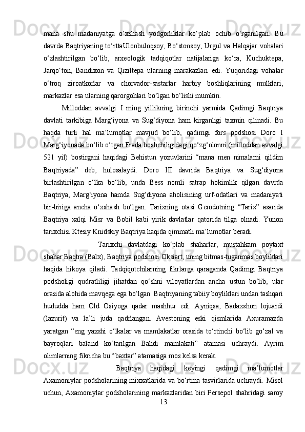 mana   shu   madaniyatga   o‘xshash   yodgorliklar   ko‘plab   ochib   o‘rganilgan.   Bu
davrda Baqtriyaning to‘rttaUlonbuloqsoy, Bo‘stonsoy, Urgul va Halqajar vohalari
o‘zlashtirilgan   bo‘lib,   arxeologik   tadqiqotlar   natijalariga   ko‘ra,   Kuchuktepa,
Jarqo‘ton,   Bandixon   va   Qiziltepa   ularning   marakazlari   edi.   Yuqoridagi   vohalar
o‘troq   ziroatkorlar   va   chorvador-sastarlar   harbiy   boshliqlarining   mulklari,
markazlar esa ularning qarorgohlari bo‘lgan bo‘lishi mumkin. 
Milloddan   avvalgi   I   ming   yillikning   birinchi   yarmida   Qadimgi   Baqtriya
davlati   tarkibiga   Marg‘iyona   va   Sug‘diyona   ham   kirganligi   taxmin   qilinadi.   Bu
haqda   turli   hal   ma’lumotlar   mavjud   bo‘lib,   qadimgi   fors   podshosi   Doro   I
Marg‘iyonada bo‘lib o‘tgan Frada boshchiligidagi qo‘zg‘olonni (milloddan avvalgi
521   yil)   bostirgani   haqidagi   Behistun   yozuvlarini   “mana   men   nimalarni   qildim
Baqtriyada”   deb,   hulosalaydi.   Doro   III   davrida   Baqtriya   va   Sug‘diyona
birlashtirilgan   o‘lka   bo‘lib,   unda   Bess   nomli   satrap   hokimlik   qilgan   davrda
Baqtriya,   Marg‘iyona   hamda   Sug‘diyona   aholisining   urf-odatlari   va   madaniyati
bir-biriga   ancha   o‘xshash   bo‘lgan.   Tarixning   otasi   Gerodotning   “Tarix”   asarida
Baqtriya   xalqi   Misr   va   Bobil   kabi   yirik   davlatlar   qatorida   tilga   olnadi.   Yunon
tarixchisi Ktesiy Knidskiy Baqtriya haqida qimmatli ma’lumotlar beradi. 
Tarixchi   davlatdagi   ko‘plab   shaharlar,   mustahkam   poytaxt
shahar Baqtra (Balx), Baqtriya podshosi Oksiart, uning bitmas-tuganmas boyliklari
haqida   hikoya   qiladi.   Tadqiqotchilarning   fikrlarga   qaraganda   Qadimgi   Baqtriya
podsholigi   qudratliligi   jihatdan   qo‘shni   viloyatlardan   ancha   ustun   bo‘lib,   ular
orasida alohida mavqega ega bo‘lgan. Baqtriyaning tabiiy boyliklari undan tashqari
hududda   ham   Old   Osiyoga   qadar   mashhur   edi.   Ayniqsa,   Badaxshon   lojuardi
(lazurit)   va   la’li   juda   qadrlangan.   Avestoning   eski   qismlarida   Axuramazda
yaratgan   “eng   yaxshi   o‘lkalar   va   mamlakatlar   orasida   to‘rtinchi   bo‘lib   go‘zal   va
bayroqlari   baland   ko‘tarilgan   Bahdi   mamlakati”   atamasi   uchraydi.   Ayrim
olimlarning fikricha bu “baxtar” atamasiga mos kelsa kerak. 
Baqtriya   haqidagi   keyingi   qadimgi   ma’lumotlar
Axamoniylar podsholarining mixxatlarida va bo‘rtma tasvirlarida uchraydi. Misol
uchun,   Axamoniylar   podsholarining   markazlaridan   biri   Persepol   shahridagi   saroy
13