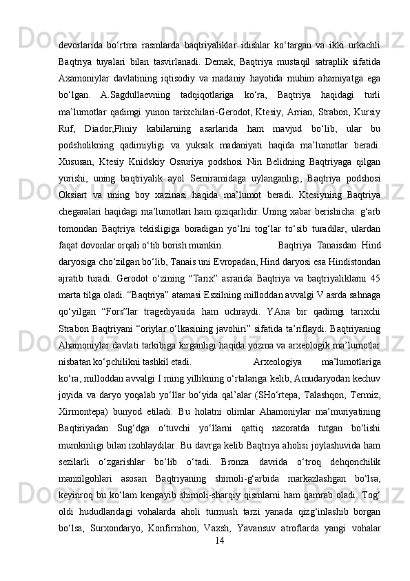 devorlarida   bo‘rtma   rasmlarda   baqtriyaliklar   idishlar   ko‘targan   va   ikki   urkachli
Baqtriya   tuyalari   bilan   tasvirlanadi.   Demak,   Baqtriya   mustaqil   satraplik   sifatida
Axamoniylar   davlatining   iqtisodiy   va   madaniy   hayotida   muhim   ahamiyatga   ega
bo‘lgan.   A.Sagdullaevning   tadqiqotlariga   ko‘ra,   Baqtriya   haqidagi   turli
ma’lumotlar   qadimgi   yunon   tarixchilari-Gerodot,   Ktesiy,   Arrian,   Strabon,   Kursiy
Ruf,   Diador,Pliniy   kabilarning   asarlarida   ham   mavjud   bo‘lib,   ular   bu
podsholikning   qadimiyligi   va   yuksak   madaniyati   haqida   ma’lumotlar   beradi.
Xususan,   Ktesiy   Knidskiy   Ossuriya   podshosi   Nin   Belidning   Baqtriyaga   qilgan
yurishi,   uning   baqtriyalik   ayol   Semiramidaga   uylanganligi,   Baqtriya   podshosi
Oksiart   va   uning   boy   xazinasi   haqida   ma’lumot   beradi.   Ktesiyning   Baqtriya
chegaralari haqidagi ma’lumotlari ham qiziqarlidir. Uning xabar berishicha: g‘arb
tomondan   Baqtriya   tekisligiga   boradigan   yo‘lni   tog‘lar   to‘sib   turadilar,   ulardan
faqat dovonlar orqali o‘tib borish mumkin.  Baqtriya   Tanaisdan   Hind
daryosiga cho‘zilgan bo‘lib, Tanais uni Evropadan, Hind daryosi esa Hindistondan
ajratib   turadi.   Gerodot   o‘zining   “Tarix”   asrarida   Baqtriya   va   baqtriyaliklarni   45
marta tilga oladi. “Baqtriya” atamasi Esxilning milloddan avvalgi V asrda sahnaga
qo‘yilgan   “Fors”lar   tragediyasida   ham   uchraydi.   YAna   bir   qadimgi   tarixchi
Strabon  Baqtriyani  “oriylar   o‘lkasining   javohiri”  sifatida   ta’riflaydi.  Baqtriyaning
Ahamoniylar davlati tarkibiga kirganligi haqida yozma va arxeologik ma’lumotlar
nisbatan ko‘pchilikni tashkil etadi.  Arxeologiya   ma’lumotlariga
ko‘ra, milloddan avvalgi I ming yillikning o‘rtalariga kelib, Amudaryodan kechuv
joyida   va   daryo   yoqalab   yo‘llar   bo‘yida   qal’alar   (SHo‘rtepa,   Talashqon,   Termiz,
Xirmontepa)   bunyod   etiladi.   Bu   holatni   olimlar   Ahamoniylar   ma’muriyatining
Baqtiriyadan   Sug‘dga   o‘tuvchi   yo‘llarni   qattiq   nazoratda   tutgan   bo‘lishi
mumkinligi bilan izohlaydilar. Bu davrga kelib Baqtriya aholisi joylashuvida ham
sezilarli   o‘zgarishlar   bo‘lib   o‘tadi.   Bronza   davrida   o‘troq   dehqonchilik
manzilgohlari   asosan   Baqtriyaning   shimoli-g‘arbida   markazlashgan   bo‘lsa,
keyinroq   bu   ko‘lam   kengayib   shimoli-sharqiy   qismlarni   ham   qamrab   oladi.   Tog‘
oldi   hududlaridagi   vohalarda   aholi   turmush   tarzi   yanada   qizg‘inlashib   borgan
bo‘lsa,   Surxondaryo,   Konfirnihon,   Vaxsh,   Yavansuv   atroflarda   yangi   vohalar
14