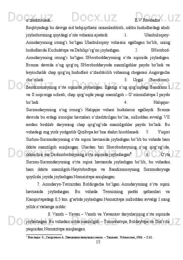 o‘zlashtiriladi.  E.V.Rtveladze
Baqtriyadagi bu davrga oid tadqiqotlarni umumlashtirib, ushbu hududlardagi aholi
joylashuvining quyidagi o‘nta vohasini ajratadi:  1.   Ulanbuloqsoy-
Amudaryoning   irmog‘i   bo‘lgan   Ulanbuloqsoy   vohasini   egallagan   bo‘lib,   uning
hududlarida Kuchuktepa va Dabilqo‘rg‘on joylashgan.  2.   SHerobod-
Amudaryoning   irmog‘i   bo‘lgan   SHeroboddaryoning   o‘rta   oqimida   joylashgan.
Bronza   davrida   o‘ng   qirg‘oq   SHeroboddaryoda   manzilgohlar   paydo   bo‘ladi   va
keyinchalik   chap   qirg‘oq   hududlari   o‘zlashtirilib   vohaning   chegarasi   Angorgacha
cho‘ziladi.  3.   Urgul   (Bandixon)-
Bandixonsoyning   o‘rta   oqimida   joylashgan.   Ilgarigi   o‘ng   qirg‘oqdagi   Bandixon   I
va II inqirozga uchrab, chap qirg‘oqda yangi manzilgoh – G‘ozimullatepa I paydo
bo‘ladi.  4.   Halqajar-
Surxondaryoning   o‘ng   irmog‘i   Halqajar   vohasi   hudularini   egallaydi.   Bronza
davrida bu erdagi irmoqlar havzalari o‘zlashtirilgan bo‘lsa, milloddan avvalgi VII
asrdan   boshlab   daryoning   chap   qirg‘og‘ida   manzilgohlar   paydo   bo‘ladi.   Bu
vohadagi eng yirik yodgorlik Qiziltepa ko‘hna shahri hisoblanadi. 5.   Yuqori
Surhon-Surxondaryoning o‘rta oqimi havzasida joylashgan bo‘lib bu vohada ham
ikkita   manzilgoh   aniqlangan.   Ulardan   biri   Sherobodsoyning   o‘ng   qirg‘og‘ida,
ikkinchisi esa Dashnobodsoyning o‘rta oqimida joylashagan 8
.  6.   O‘rta
Surxon-Surxondaryoning   o‘rta   oqimi   havzasida   joylashgan   bo‘lib,   bu   vohadan
ham   ikkita   manzilgoh-Hayitobodtepa   va   Bandixonsoyning   Surxondaryoga
quyilishi joyida joylashgan Nomsiztepa aniqlangan. 
7.   Amudaryo-Termizdan   Boldirgacha   bo‘lgan   Amudaryoning   o‘rta   oqimi
havzasida   joylashagan.   Bu   vohada   Termizning   pastki   qatlamlari   va
Kampirtepadagi 0,5 km. g‘arbda joylashgan Nomsiztepa milloddan avvalgi I ming
yillik o‘rtalariga oiddir. 
8. Vaxsh – Yavan – Vaxsh va Yavansuv daryolarining o‘rta oqimida
joylashagan. Bu vohadan uchta manzilgoh – Tomoshatepa, Boldaytepa va Sho‘rchi
yaqinidan Nomsiztepa aniqlangan. 
8
 Ртвеладзе Э., Сагдуллаев А. Памятники минувших веков. – Ташкент: Узбекистан, 1986. –  C .61.
15