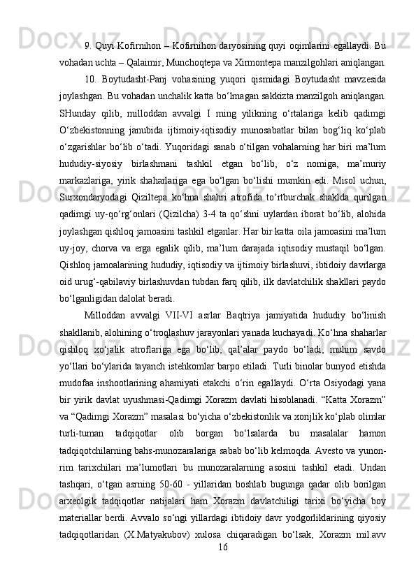 9. Quyi Kofirnihon – Kofirnihon daryosining quyi oqimlarini egallaydi. Bu
vohadan uchta – Qalaimir, Munchoqtepa va Xirmontepa manzilgohlari aniqlangan.
10.   Boytudasht-Panj   vohasining   yuqori   qismidagi   Boytudasht   mavzesida
joylashgan. Bu vohadan unchalik katta bo‘lmagan sakkizta manzilgoh aniqlangan.
SHunday   qilib,   milloddan   avvalgi   I   ming   yilikning   o‘rtalariga   kelib   qadimgi
O‘zbekistonning   janubida   ijtimoiy-iqtisodiy   munosabatlar   bilan   bog‘liq   ko‘plab
o‘zgarishlar  bo‘lib o‘tadi. Yuqoridagi  sanab  o‘tilgan vohalarning har  biri  ma’lum
hududiy-siyosiy   birlashmani   tashkil   etgan   bo‘lib,   o‘z   nomiga,   ma’muriy
markazlariga,   yirik   shaharlariga   ega   bo‘lgan   bo‘lishi   mumkin   edi.   Misol   uchun,
Surxondaryodagi   Qiziltepa   ko‘hna   shahri   atrofida   to‘rtburchak   shaklda   qurilgan
qadimgi   uy-qo‘rg‘onlari   (Qizilcha)   3-4   ta   qo‘shni   uylardan   iborat   bo‘lib,   alohida
joylashgan qishloq jamoasini tashkil etganlar. Har bir katta oila jamoasini ma’lum
uy-joy,   chorva   va   erga   egalik   qilib,   ma’lum   darajada   iqtisodiy   mustaqil   bo‘lgan.
Qishloq jamoalarining hududiy, iqtisodiy va ijtimoiy birlashuvi, ibtidoiy davrlarga
oid urug‘-qabilaviy birlashuvdan tubdan farq qilib, ilk davlatchilik shakllari paydo
bo‘lganligidan dalolat beradi. 
Milloddan   avvalgi   VII-VI   asrlar   Baqtriya   jamiyatida   hududiy   bo‘linish
shakllanib, alohining o‘troqlashuv jarayonlari yanada kuchayadi. Ko‘hna shaharlar
qishloq   xo‘jalik   atroflariga   ega   bo‘lib,   qal’alar   paydo   bo‘ladi,   muhim   savdo
yo‘llari bo‘ylarida tayanch istehkomlar barpo etiladi. Turli binolar bunyod etishda
mudofaa   inshootlarining   ahamiyati   etakchi   o‘rin   egallaydi.   O‘rta   Osiyodagi   yana
bir  yirik davlat uyushmasi-Qadimgi Xorazm  davlati hisoblanadi.  “Katta Xorazm”
va “Qadimgi Xorazm” masalasi bo‘yicha o‘zbekistonlik va xorijlik ko‘plab olimlar
turli-tuman   tadqiqotlar   olib   borgan   bo‘lsalarda   bu   masalalar   hamon
tadqiqotchilarning bahs-munozaralariga sabab bo‘lib kelmoqda. Avesto va yunon-
rim   tarixchilari   ma’lumotlari   bu   munozaralarning   asosini   tashkil   etadi.   Undan
tashqari,   o‘tgan   asrning   50-60   -   yillaridan   boshlab   bugunga   qadar   olib   borilgan
arxeolgik   tadqiqotlar   natijalari   ham   Xorazm   davlatchiligi   tarixi   bo‘yicha   boy
materiallar berdi. Avvalo so‘ngi yillardagi ibtidoiy davr yodgorliklarining qiyosiy
tadqiqotlaridan   (X.Matyakubov)   xulosa   chiqaradigan   bo‘lsak,   Xorazm   mil.avv
16