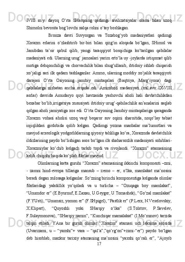 IVIII   m.y.   dayoq   O‘rta   SHarqning   qadimgi   sivilizatsiyalar   olami   bilan   uzoq
Shimolni bevosita bog‘lovchi xalqa rolini o‘tay boshlagan. 
Bronza   davri   Suvyorgan   va   Tozabog‘yob   madaniyatlari   qadimgi
Xorazm   erlarini   o‘zlashtirib   bir-biri   bilan   qizg‘in   aloqada   bo‘lgan,   SHimol   va
Janubdan   ta’sir   qabul   qilib,   yangi   taraqqiyot   bosqichiga   ko‘tarilgan   qabilalar
madaniyati edi. Ularning urug‘ jamoalari yarim erto‘la uy -joylarda istiqomat qilib
motiga dehqonchiligi  va chorvachilik bilan shug‘ullanib, ibtidoiy ishlab chiqarish
xo‘jaligi sari ilk qadam tashlaganlar. Ammo, ularning moddiy xo‘jalik taraqqiyoti
darajasi   O‘rta   Osiyoning   janubiy   mintaqalari   (Baqtriya,   Marg‘iyona)   dagi
qabilalarga   nisbatan   ancha   orqada   edi.   Amirobod   madaniyati   (mil.avv   IX-VIII
asrlar)   davrida   Amudaryo   quyi   havzasida   yashovchi   aholi   hali   davlatchilikdan
bexabar bo‘lib,irrigatsiya xususiyati ibtidoiy urug‘-qabilachilik an’analarini saqlab
qolgan aholi jamiyatiga xos edi. O‘rta Osiyoning Janubiy mintaqalariga qaraganda
Xorazm   vohasi   aholisi   uzoq   vaqt   beqaror   suv   oqimi   sharoitida,   noqo‘lay   tabiat
injiqliklari   girdobida   qolib   kelgan.   Qadimgi   yozma   manbalar   ma’lumotlari   va
mavjud arxeologik yodgorliklarning qiyosiy tahliliga ko‘ra, Xorazmda davlatchilik
ildizlarining paydo bo‘lishigan asos bo‘lgan ilk shaharsozlik madaniyati sohiblari-
Xorazmiylar   ko‘chib   kelgach   tarkib   topdi   va   rivojlandi.   “Xorazm”   atamasining
kelib chiqishi haqida ko‘plab fikrlar mavjud. 
Olimlarning katta guruhi “Xorazm” atamasining ikkinchi komponenti –zmi,
-   zamni   hind-evropa   tillariga   mansub   –   zemo   –   er,   o‘lka,   mamlakat   ma’nosini
beradi degan xulosaga kelganlar. So‘zning birinchi komponentiga kelganda olimlar
fikrlaridagi   yakdillik   yo‘qoladi   va   u   turlicha   –   “Ozuqaga   boy   mamlakat”,
“Unumdor er” (E.Byurnuf, E.Zaxau, U.Geyger, U.Tomashek), “Go‘zal mamlakat”
(F.YUsti), “Unumsiz, yomon er” (F.SHpigel), “Pastlik er” (P.Lerx, N.Veselovskiy,
X.Klipert),   “Quyoshli   yoki   SHarqiy   o‘lka”   (S.Tolstov,   P.Savelev,
F.Sulaymonova), “SHarqiy zamin”, “Kunchiqar mamalakat” (I.Mo‘minov) tarzida
talqin   etiladi.   YAna   bir   guruh   olimlar   “Xorazm”   atamasi   uch   leksima   asosida
(Uvarizami,   u   –   “yaxshi”+   vara   –   “qal’a”,”qo‘rg‘on”+zimi-“er”)   paydo   bo‘lgan
deb   hisoblab,   mazkur   tarixiy   atamaning   ma’nosini   “yaxshi   qo‘rali   er”,   “Ajoyib
17