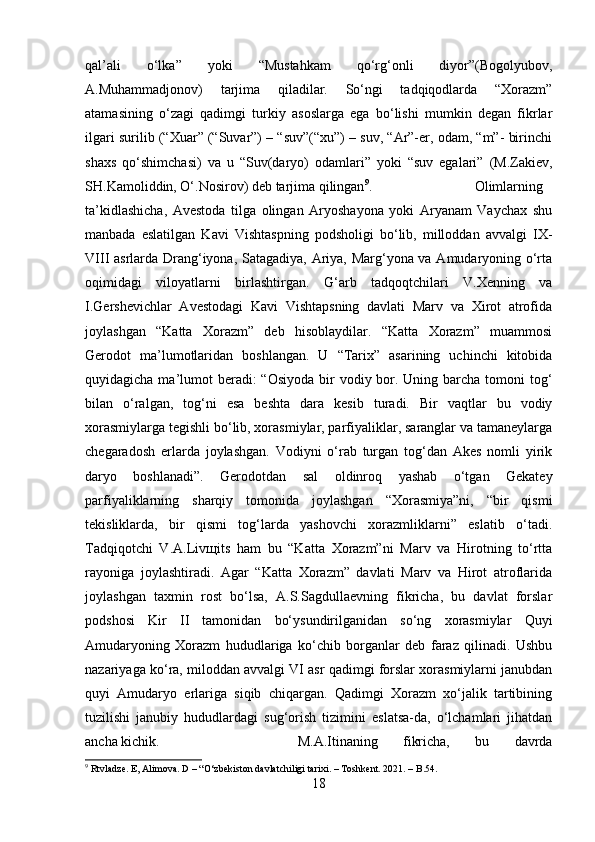 qal’ali   o‘lka”   yoki   “Mustahkam   qo‘rg‘onli   diyor”(Bogolyubov,
A.Muhammadjonov)   tarjima   qiladilar.   So‘ngi   tadqiqodlarda   “Xorazm”
atamasining   o‘zagi   qadimgi   turkiy   asoslarga   ega   bo‘lishi   mumkin   degan   fikrlar
ilgari surilib (“Xuar” (“Suvar”) – “suv”(“xu”) – suv, “Ar”-er, odam, “m”- birinchi
shaxs   qo‘shimchasi)   va   u   “Suv(daryo)   odamlari”   yoki   “suv   egalari”   (M.Zakiev,
SH.Kamoliddin, O‘.Nosirov) deb tarjima qilingan 9
.  Olimlarning
ta’kidlashicha,   Avestoda   tilga   olingan   Aryoshayona   yoki   Aryanam   Vaychax   shu
manbada   eslatilgan   Kavi   Vishtaspning   podsholigi   bo‘lib,   milloddan   avvalgi   IX-
VIII asrlarda Drang‘iyona, Satagadiya, Ariya, Marg‘yona va Amudaryoning o‘rta
oqimidagi   viloyatlarni   birlashtirgan.   G‘arb   tadqoqtchilari   V.Xenning   va
I.Gershevichlar   Avestodagi   Kavi   Vishtapsning   davlati   Marv   va   Xirot   atrofida
joylashgan   “Katta   Xorazm”   deb   hisoblaydilar.   “Katta   Xorazm”   muammosi
Gerodot   ma’lumotlaridan   boshlangan.   U   “Tarix”   asarining   uchinchi   kitobida
quyidagicha ma’lumot  beradi:  “Osiyoda  bir  vodiy bor. Uning barcha tomoni  tog‘
bilan   o‘ralgan,   tog‘ni   esa   beshta   dara   kesib   turadi.   Bir   vaqtlar   bu   vodiy
xorasmiylarga tegishli bo‘lib, xorasmiylar, parfiyaliklar, saranglar va tamaneylarga
chegaradosh   erlarda   joylashgan.   Vodiyni   o‘rab   turgan   tog‘dan   Akes   nomli   yirik
daryo   boshlanadi”.   Gerodotdan   sal   oldinroq   yashab   o‘tgan   Gekatey
parfiyaliklarning   sharqiy   tomonida   joylashgan   “Xorasmiya”ni,   “bir   qismi
tekisliklarda,   bir   qismi   tog‘larda   yashovchi   xorazmliklarni”   eslatib   o‘tadi.
Tadqiqotchi   V.A.Liv щ its   ham   bu   “Katta   Xorazm”ni   Marv   va   Hirotning   to‘rtta
rayoniga   joylashtiradi.   Agar   “Katta   Xorazm”   davlati   Marv   va   Hirot   atroflarida
joylashgan   taxmin   rost   bo‘lsa,   A.S.Sagdullaevning   fikricha,   bu   davlat   forslar
podshosi   Kir   II   tamonidan   bo‘ysundirilganidan   so‘ng   xorasmiylar   Quyi
Amudaryoning   Xorazm   hududlariga   ko‘chib   borganlar   deb   faraz   qilinadi.   Ushbu
nazariyaga ko‘ra, miloddan avvalgi VI asr qadimgi forslar xorasmiylarni janubdan
quyi   Amudaryo   erlariga   siqib   chiqargan.   Qadimgi   Xorazm   xo‘jalik   tartibining
tuzilishi   janubiy   hududlardagi   sug‘orish   tizimini   eslatsa-da,   o‘lchamlari   jihatdan
ancha kichik.  M.A.Itinaning   fikricha,   bu   davrda
9
 Rtvladze. E, Alimova. D – “ О ‘zbekiston davlatchiligi tarixi. – Toshkent. 2021. – B.54.
18