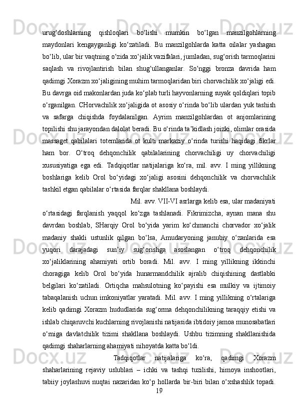 urug‘doshlarning   qishloqlari   bo‘lishi   mumkin   bo‘lgan   manzilgohlarning
maydonlari   kengayganligi   ko‘zatiladi.   Bu   manzilgohlarda   katta   oilalar   yashagan
bo‘lib, ular bir vaqtning o‘zida xo‘jalik vazifalari, jumladan, sug‘orish tarmoqlarini
saqlash   va   rivojlantirish   bilan   shug‘ullanganlar.   So‘nggi   bronza   davrida   ham
qadimgi Xorazm xo‘jaligining muhim tarmoqlaridan biri chorvachilik xo‘jaligi edi.
Bu davrga oid makonlardan juda ko‘plab turli hayvonlarning suyak qoldiqlari topib
o‘rganilgan. CHorvachilik xo‘jaligida ot asosiy o‘rinda bo‘lib ulardan yuk tashish
va   safarga   chiqishda   foydalanilgan.   Ayrim   manzilgohlardan   ot   anjomlarining
topilishi shu jarayondan dalolat beradi. Bu o‘rinda ta’kidlash joizki, olimlar orasida
massaget   qabilalari   totemlarida   ot   kulti   markaziy   o‘rinda   turishi   haqidagi   fikrlar
ham   bor.   O‘troq   dehqonchilik   qabilalarining   chorvachiligi   uy   chorvachiligi
xususiyatiga   ega   edi.   Tadqiqotlar   natijalariga   ko‘ra,   mil.   avv.   I   ming   yillikning
boshlariga   kelib   Orol   bo‘yidagi   xo‘jaligi   asosini   dehqonchilik   va   chorvachilik
tashkil etgan qabilalar o‘rtasida farqlar shakllana boshlaydi. 
Mil. avv. VII-VI asrlarga kelib esa, ular madaniyati
o‘rtasidagi   farqlanish   yaqqol   ko‘zga   tashlanadi.   Fikrimizcha,   aynan   mana   shu
davrdan   boshlab,   SHarqiy   Orol   bo‘yida   yarim   ko‘chmanchi   chorvador   xo‘jalik
madaniy   shakli   ustunlik   qilgan   bo‘lsa,   Amudaryoning   janubiy   o‘zanlarida   esa
yuqori   darajadagi   sun’iy   sug‘orishga   asoslangan   o‘troq   dehqonchilik
xo‘jaliklarining   ahamiyati   ortib   boradi.   Mil.   avv.   I   ming   yillikning   ikkinchi
choragiga   kelib   Orol   bo‘yida   hunarmandchilik   ajralib   chiqishining   dastlabki
belgilari   ko‘zatiladi.   Ortiqcha   mahsulotning   ko‘payishi   esa   mulkiy   va   ijtimoiy
tabaqalanish   uchun   imkoniyatlar   yaratadi.   Mil.   avv.   I   ming   yillikning   o‘rtalariga
kelib   qadimgi   Xorazm   hududlarida   sug‘orma   dehqonchilikning   taraqqiy   etishi   va
ishlab chiqaruvchi kuchlarning rivojlanishi natijasida ibtidoiy jamoa munosabatlari
o‘rniga   davlatchilik   tizimi   shakllana   boshlaydi.   Ushbu   tizimning   shakllanishida
qadimgi shaharlarning ahamiyati nihoyatda katta bo‘ldi. 
Tadqiqotlar   natijalariga   ko‘ra,   qadimgi   Xorazm
shaharlarining   rejaviy   uslublari   –   ichki   va   tashqi   tuzilishi,   himoya   inshootlari,
tabiiy   joylashuvi   nuqtai   nazaridan   ko‘p   hollarda   bir-biri   bilan   o‘xshashlik   topadi.
19