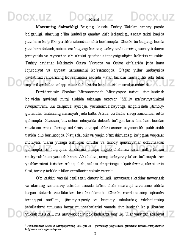 Kirish
Mavzuning   dolzarbligi   Bugungi   kunda   Turkiy   Xalqlar   qanday   paydo
bolganligi,   ularning   o lka   hududiga   qanday   kirib   kelganligi,   asosiy   tarixi   haqidaʻ
juda ham ko p fikr yuritilib izlanishlar olib borilmoqda. Chunki bu bugungi kunda	
ʻ
juda ham dolzarb, sababi esa bugungi kundagi turkiy davlatlarning kuchayib dunyo
jamiyatida   va   siyosatida   o z   o rnini   qanchalik   topayotganligini   keltirish   mumkin.	
ʻ ʻ
Turkiy   davlatlar   Markaziy   Osiyo   Yevropa   va   Osiyo   qit alarida   juda   katta	
ʼ
iqtisodiyot   va   siyosat   namunasini   ko rsatmoqda.   O’tgan   yillar   mobaynida	
ʻ
davlatimiz   rahbarining   ko’rsatmalari   asosida   Vatan   tarixini   mustaqillik   ruhi   bilan
sug’orilgan holda xalqqa etkazish bo’yicha ko’plab ishlar amalga oshirildi. 
Prezidentimiz   Shavkat   Miromonovich   Mirziyoyev   tarixni   rivojlantirish
bo’yicha   quyidagi   nutqi   alohida   tahsinga   sazovor   “Milliy   ma’naviyatimizni
rivojlantirish,   uni   xalqimiz,   ayniqsa,   yoshlarimiz   hayotiga   singdirishda   ijtimoiy-
gumanitar fanlarning ahamiyati juda katta. Afsus, bu fanlar rivoji zamondan ortda
qolmoqda.   Xususan,   biz   uchun   nihoyatda   dolzarb   bo‘lgan   tarix   fani   ham   bundan
mustasno emas. Tarixga oid ilmiy tadqiqot ishlari asosan bayonchilik, publitsistik
usulda olib borilmoqda. Natijada, olis va yaqin o‘tmishimizdagi ko‘pgina voqealar
mohiyati,   ularni   yuzaga   keltirgan   omillar   va   tarixiy   qonuniyatlar   ochilmasdan
qolmoqda.   Bir   haqiqatni   barchamiz   chuqur   anglab   olishimiz   zarur:   milliy   tarixni
milliy ruh bilan yaratish kerak. Aks holda, uning tarbiyaviy ta’siri bo‘lmaydi. Biz
yoshlarimizni   tarixdan   saboq   olish,   xulosa   chiqarishga   o‘rgatishimiz,   ularni   tarix
ilmi, tarixiy tafakkur bilan qurollantirishimiz zarur” 1
. 
O‘z   kasbini   yaxshi   egallagan   chuqur   bilimli,   mutaxassis   kadrlar   tayyorlash
va   ularning   zamonaviy   bilimlar   asosida   ta’lim   olishi   mustaqil   davlatimiz   oldida
turgan   dolzarb   vazifalardan   biri   hisoblanadi.   Chunki   mamlakatning   iqtisodiy
taraqqiyot   omillari,   ijtimoiy-siyosiy   va   huquqiy   sohalardagi   islohotlarning
jadallashuvi   umuman   bozor   munosabatlarini   yanada   rivojlantirish   ko‘p   jihatdan
yuksak malakali, ma’naviy-axloqiy pok kadrlarga bog‘liq. Ular yaratgan adabiyot
1
  Prezidentimiz   Shavkat   Mirziyoyevning   2021-yil   20   –   yanvardagi   yeg’ilishida   gumanitar   fanlarni   rivojlantirish
to’g’risida so’zlagan nutqidan.
2