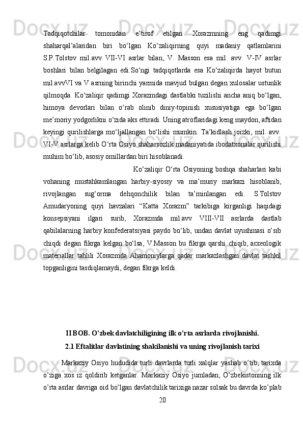 Tadqiqotchilar   tomonidan   e’tirof   etilgan   Xorazmning   eng   qadimgi
shaharqal’alaridan   biri   bo‘lgan   Ko‘zaliqirning   quyi   madaniy   qatlamlarini
S.P.Tolstov   mil.avv   VII-VI   asrlar   bilan,   V.   Masson   esa   mil.   avv.   V-IV   asrlar
boshlari   bilan   belgilagan   edi.So‘ngi   tadqiqotlarda   esa   Ko‘zaliqirda   hayot   butun
mil.avvVI va V asrning birinchi yarmida mavjud bulgan degan xulosalar ustunlik
qilmoqda.  Ko‘zaliqir  qadimgi   Xorazmdagi   dastlabki   tuzilishi   ancha  aniq  bo‘lgan,
himoya   devorlari   bilan   o‘rab   olinib   diniy-topinish   xususiyatiga   ega   bo‘lgan
me’moriy yodgorlikni o‘zida aks ettiradi. Uning atroflaridagi keng maydon, aftidan
keyingi   qurilishlarga   mo‘ljallangan   bo‘lishi   mumkin.   Ta’kidlash   joizki,   mil.   avv.
VI-V asrlarga kelib O‘rta Osiyo shaharsozlik madaniyatida ibodatxonalar qurilishi
muhim bo‘lib, asosiy omillardan biri hisoblanadi. 
Ko‘zaliqir   O‘rta   Osiyoning   boshqa   shaharlari   kabi
vohaning   mustahkamlangan   harbiy-siyosiy   va   ma’muriy   markazi   hisoblanib,
rivojlangan   sug‘orma   dehqonchilik   bilan   ta’minlangan   edi.   S.Tolstov
Amudaryoning   quyi   havzalari   “Katta   Xorazm”   tarkibiga   kirganligi   haqidagi
konsepsiyani   ilgari   surib,   Xorazmda   mil.avv   VIII-VII   asrlarda   dastlab
qabilalarning harbiy konfederatsiyasi  paydo bo‘lib, undan davlat uyushmasi  o‘sib
chiqdi   degan   fikrga   kelgan   bo‘lsa,   V.Masson   bu   fikrga   qarshi   chiqib,   arxeologik
materiallar   tahlili   Xorazmda   Ahamoniylarga   qadar   markazlashgan   davlat   tashkil
topganligini tasdiqlamaydi, degan fikrga keldi.
II BOB. O’zbek davlatchiligining ilk o’rta asrlarda rivojlanishi.
2.1 Eftalitlar davlatining shakilanishi va uning rivojlanish tarixi
Markaziy   Osiyo   hududida   turli   davrlarda   turli   xalqlar   yashab   o’tib,   tarixda
o’ziga   xos   iz   qoldirib   ketganlar.   Markaziy   Osiyo   jumladan,   O’zbekistonning   ilk
o’rta asrlar davriga oid bo’lgan davlatchilik tarixiga nazar solsak bu davrda ko’plab
20
