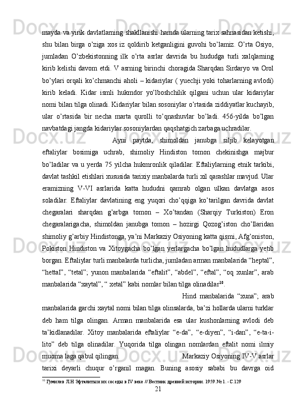 mayda va yirik davlatlarning shakllanishi hamda ularning tarix sahnasidan ketishi,
shu   bilan   birga   o’ziga   xos   iz   qoldirib   ketganligini   guvohi   bo’lamiz.   O’rta   Osiyo,
jumladan   O’zbekistonning   ilk   o’rta   asrlar   davrida   bu   hududga   turli   xalqlarning
kirib kelishi davom etdi. V asrning birinchi choragida Sharqdan Sirdaryo va Orol
bo’ylari  orqali  ko’chmanchi  aholi  – kidariylar  ( yuechji  yoki  toharlarning avlodi)
kirib   keladi.   Kidar   ismli   hukmdor   yo’lboshchilik   qilgani   uchun   ular   kidariylar
nomi bilan tilga olinadi. Kidariylar bilan sosoniylar o’rtasida ziddiyatlar kuchayib,
ular   o’rtasida   bir   necha   marta   qurolli   to’qnashuvlar   bo’ladi.   456-yilda   bo’lgan
navbatdagi jangda kidariylar sosoniylardan qaqshatgich zarbaga uchradilar. 
Ayni   paytda,   shimoldan   janubga   siljib   kelayotgan
eftaliylar   bosimiga   uchrab,   shimoliy   Hindiston   tomon   chekinishga   majbur
bo’ladilar   va   u   yerda   75   yilcha   hukmronlik   qiladilar.   Eftaliylarning   etnik   tarkibi,
davlat tashkil etishlari xususida tarixiy manbalarda turli xil qarashlar mavjud. Ular
eramizning   V-VI   asrlarida   katta   hududni   qamrab   olgan   ulkan   davlatga   asos
soladilar.   Eftaliylar   davlatining   eng   yuqori   cho’qqiga   ko’tarilgan   davrida   davlat
chegaralari   sharqdan   g’arbga   tomon   –   Xo’tandan   (Sharqiy   Turkiston)   Eron
chegaralarigacha,   shimoldan   janubga   tomon   –   hozirgi   Qozog’iston   cho’llaridan
shimoliy g’arbiy Hindistonga, ya’ni Markaziy Osiyoning katta qismi, Afg’oniston,
Pokiston   Hindiston   va   Xitoygacha   bo’lgan   yerlargacha   bo’lgan   hududlarga   yetib
borgan. Eftaliylar turli manbalarda turlicha, jumladan arman manbalarida “heptal”,
“hettal”,   “tetal”;   yunon   manbalarida   “eftalit”,   “abdel”,   “eftal”,   “oq   xunlar”,   arab
manbalarida “xaytal”, “ xetal” kabi nomlar bilan tilga olinadilar 10
. 
Hind   manbalarida   “xuna”;   arab
manbalarida garchi xaytal nomi bilan tilga olinsalarda, ba’zi hollarda ularni turklar
deb   ham   tilga   olingan.   Arman   manbalarida   esa   ular   kushonlarning   avlodi   deb
ta’kidlanadilar.   Xitoy   manbalarida   eftaliylar   “e-da”,   “e-diyen”,   “i-dan”,   “e-ta-i-
lito”   deb   tilga   olinadilar.   Yuqorida   tilga   olingan   nomlardan   eftalit   nomi   ilmiy
muoma laga qabul qilingan.  Markaziy Osiyoning IV-V asrlar
tarixi   deyarli   chuqur   o’rganil   magan.   Buning   asosiy   sababi   bu   davrga   oid
10
 Гумилeв Л.Н Эфталиты и их соседы в IV веке // Вестник древней истории. 1959.№ 1 .   - С.129
21