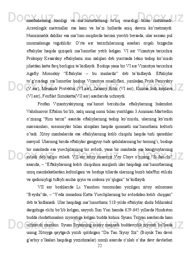 manbalarning   kamligi   va   ma’lumotlarning   to’liq   emasligi   bilan   izohlanadi.
Arxeologik   materiallar   esa   kam   va   ba’zi   hollarda   aniq   davrni   ko’rsatmaydi.
Numizmatik dalillar esa ma’lum miqdorda tarixni yoritib bersada, ular asosan pul
muomalasiga   tegishlidir.   O’rta   asr   tarixchilarining   asarlari   orqali   bizgacha
eftaliylar   haqida   qiziqarli   ma’lumotlar   yetib   kelgan.   VI   asr   Vizantiya   tarixchisi
Prokopiy   Kesarskiy   eftaliylarni   xun   xalqlari   deb   yuritsada   lekin   tashqi   ko’rinish
jihatdan katta farq borligini ta’kidlaydi. Boshqa yana bir VI asr Vizantiya tarixchisi
Agafiy   Mirinskiy   “Eftaliylar   –   bu   xunlardir”   deb   ta’kidlaydi.   Eftaliylar
to’g’risidagi   ma’lumotlar   boshqa   Vizantiya   mualliflari,   jumladan   Prisk   Paniyskiy
(V asr), Menandr  Protektor  (VI asr), Zaxariy Ritor  (VI  asr), Kozma Indi  koplava
(VI asr), Feofilat Simokatta(VII asr) asarlarida uchraydi. 
Feofan   Vizantiyskiyning   ma’lumot   berishicha   eftaliylarning   hukmdori
Vahshunvor Eftalon bo’lib, xalq uning nomi bilan yuritilgan.3 Ammian Martsellin
o’zining   “Rim   tarixi”   asarida   eftaliylarning   tashqi   ko’rinishi,   ularning   ko’mish
marosimlari,   sosonoiylar   bilan   aloqalari   haqida   qimmatli   ma’lumotlarni   keltirib
o’tadi.   Xitoy   manbalarida   esa   eftaliylarning   kelib   chiqishi   haqida   turli   qarashlar
mavjud. Ularning birida eftaliylar gaogyuy-turk qabilalarining bir tarmog’i, boshqa
bir   manbada   esa   yuechjilarning  bir   avlodi,   yana   bir   manbada   esa   kangyuylarning
avlodi   deb   talqin   etiladi.   VII   asr   xitoy   muarrixi   Vey   Chiye   o’zining   “Si-fan-chi”
asarida,  – “Eftaliylarning  kelib chiqishini   aniqlash  ular  haqidagi   ma’lumotlarning
uzoq mamlakatlardan keltirilgani va boshqa tillarda ularning buzib talaffuz etilishi
va qadimiyligi tufayli ancha qiyin va imkoni yo’qligini” ta’kidlaydi. 
VII   asr   boshlarida   Li   Yanshou   tomonidan   yozilgan   xitoy   solnomasi
“Beyshi”da, – “Yeda xonadoni Katta Yuechjilarning bir avlodidan kelib chiqqan”
deb ta’kidlanadi. Ular haqidagi ma’lumotlarni 518-yilda eftaliylar shohi Mihirakul
dargohiga elchi bo’lib kelgan, sayyoh Sun Yun hamda 629-645 yillarda Hindiston
budda ibodathonalari ziyoratiga kelgan budda kohini Syuan Tszyan asarlarida ham
uchratish mumkin. Syuan Szyanning asosiy maqsadi buddaviylik ziyorati bo’lsada
uning   Xitoyga   qaytgach   yozib   qoldirgan   “Da   Tan   Siyuy   Szi”   (Buyuk   Tan   davri
g’arbiy o’lkalari haqidagi yozishmalar) nomli asarida o’nlab o’sha davr davlatlari
22