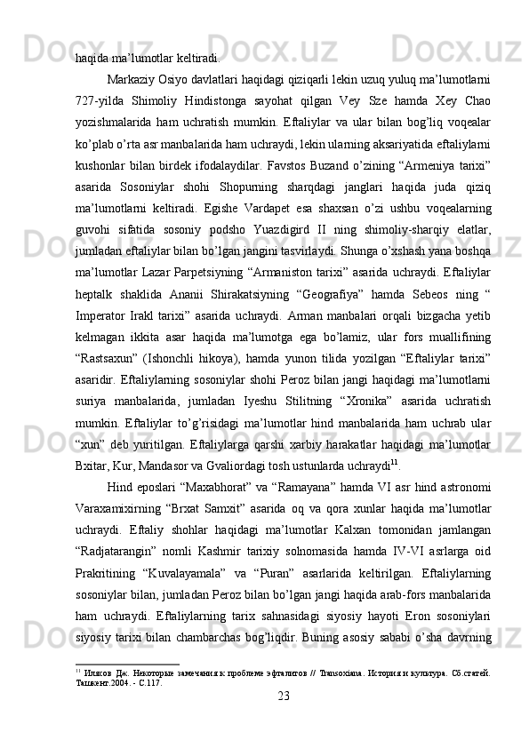 haqida ma’lumotlar keltiradi. 
Markaziy Osiyo davlatlari haqidagi qiziqarli lekin uzuq yuluq ma’lumotlarni
727-yilda   Shimoliy   Hindistonga   sayohat   qilgan   Vey   Sze   hamda   Xey   Chao
yozishmalarida   ham   uchratish   mumkin.   Eftaliylar   va   ular   bilan   bog’liq   voqealar
ko’plab o’rta asr manbalarida ham uchraydi, lekin ularning aksariyatida eftaliylarni
kushonlar   bilan   birdek   ifodalaydilar.   Favstos   Buzand   o’zining   “Armeniya   tarixi”
asarida   Sosoniylar   shohi   Shopurning   sharqdagi   janglari   haqida   juda   qiziq
ma’lumotlarni   keltiradi.   Egishe   Vardapet   esa   shaxsan   o’zi   ushbu   voqealarning
guvohi   sifatida   sosoniy   podsho   Yuazdigird   II   ning   shimoliy-sharqiy   elatlar,
jumladan eftaliylar bilan bo’lgan jangini tasvirlaydi. Shunga o’xshash yana boshqa
ma’lumotlar   Lazar   Parpetsiyning   “Armaniston   tarixi”   asarida   uchraydi.   Eftaliylar
heptalk   shaklida   Ananii   Shirakatsiyning   “Geografiya”   hamda   Sebeos   ning   “
Imperator   Irakl   tarixi”   asarida   uchraydi.   Arman   manbalari   orqali   bizgacha   yetib
kelmagan   ikkita   asar   haqida   ma’lumotga   ega   bo’lamiz,   ular   fors   muallifining
“Rastsaxun”   (Ishonchli   hikoya),   hamda   yunon   tilida   yozilgan   “Eftaliylar   tarixi”
asaridir.  Eftaliylarning  sosoniylar   shohi   Peroz  bilan   jangi   haqidagi   ma’lumotlarni
suriya   manbalarida,   jumladan   Iyeshu   Stilitning   “Xronika”   asarida   uchratish
mumkin.   Eftaliylar   to’g’risidagi   ma’lumotlar   hind   manbalarida   ham   uchrab   ular
“xun”   deb   yuritilgan.   Eftaliylarga   qarshi   xarbiy   harakatlar   haqidagi   ma’lumotlar
Bxitar, Kur, Mandasor va Gvaliordagi tosh ustunlarda uchraydi 11
. 
Hind   eposlari   “Maxabhorat”   va   “Ramayana”   hamda   VI   asr   hind   astronomi
Varaxamixirning   “Brxat   Samxit”   asarida   oq   va   qora   xunlar   haqida   ma’lumotlar
uchraydi.   Eftaliy   shohlar   haqidagi   ma’lumotlar   Kalxan   tomonidan   jamlangan
“Radjatarangin”   nomli   Kashmir   tarixiy   solnomasida   hamda   IV-VI   asrlarga   oid
Prakritining   “Kuvalayamala”   va   “Puran”   asarlarida   keltirilgan.   Eftaliylarning
sosoniylar bilan, jumladan Peroz bilan bo’lgan jangi haqida arab-fors manbalarida
ham   uchraydi.   Eftaliylarning   tarix   sahnasidagi   siyosiy   hayoti   Eron   sosoniylari
siyosiy   tarixi   bilan   chambarchas   bog’liqdir.   Buning   asosiy   sababi   o’sha   davrning
11
  Илясов   Дж.   Некоторые   замечания   к   проблеме   эфталитов   //   Transoxiana.   История   и   культура.   Сб.статей.
Ташкент.2004.  -  С.117.
23