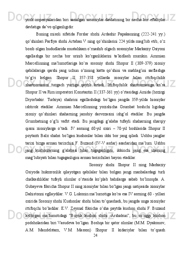 yirik   imperiyalaridan   biri   sanalgan   sosoniylar   davlatining   bir   necha   bor   eftaliylar
davlatiga da’vo qilganligidir. 
Buning   misoli   sifatida   Forslar   shohi   Ardashir   Papakanning   (222-241   yy.)
qo’shinlari Parfiya shohi Artaban V ning qo’shinlarini 224 yilda mag’lub etib, o’z
bosib olgan hududlarida mustahkam o’rnashib olgach sosoniylar Markaziy Osiyoni
egallashga   bir   necha   bor   urinib   ko’rganliklarini   ta’kidlash   mumkin.   Ammian
Marcellinning   ma’lumotlariga   ko’ra   sosoniy   shohi   Shopur   II   (309-379)   xioniy
qabilalariga   qarshi   jang   uchun   o’zining   katta   qo’shini   va   mablag’ini   sarflashga
to’g’ri   kelgan.   Shopur   II   357-358   yillarda   xioniylar   bilan   ittifoqchilik
shartnomasini   tuzgach   yurtiga   qaytib   ketadi.   Ittifoqchilik   shartnomasiga   ko’ra
Shopur II va Rim imperatori Konstantin II (337-361 yy) o’rtasidagi Amida (hozirgi
Diyorbakir.   Turkiya)   shahrini   egallashdagi   bo’lgan   jangda   359-yilda   hioniylar
ishtirok   etadilar.   Ammian   Marcellinning   yozishicha   Grumbat   boshchi   ligidagi
xioniy   qo’shinlari   shaharning   janubiy   darvozasini   ishg’ol   etadilar.   Bu   jangda
Grumbatning   o’g’li   vafot   etadi.   Bu   jangdagi   g’alaba   tufayli   shaharning   sharqiy
qismi   xioniylarga   o’tadi.   IV   asrning   60-yil   oxiri   –   70-yil   boshlarida   Shopur   II
poytaxti   Balx   shahri   bo’lgan   kushonlar   bilan   ikki   bor   jang   qiladi.   Ushbu   janglar
tarixi   bizga   arman   tarixchisi   F.   Buzand   (IV-V   asrlar)   asarlaridan   ma’lum.   Ushbu
jang   kushonlarning   g’alabasi   bilan   tugaganligini,   ikkinchi   jang   esa   ularning
mag’lubiyati bilan tugaganligini arman tarixchilari bayon etadilar. 
Sosoniy   shohi   Shopur   II   ning   Markaziy
Osiyoda   hukmronlik   qilayotgan   qabilalar   bilan   bolgan   jangi   manbalardagi   turli
chalkashliklar   tufayli   olimlar   o’rtasida   ko’plab   bahslarga   sabab   bo’lmoqda.   A.
Gubayeva fikricha Shopur II ning xioniylar bilan bo’lgan jangi natijasida xioniylar
Dahistonni egllaydilar. V.G. Lukonin ma’lumotiga ko’ra esa IV asrning 60 - yillari
oxirida Sosoniy shohi Kushonlar shohi bilan to’qnashadi, bu jangda unga xioniylar
ittifoqchi   bo’ladilar.   E.V.   Zeymal   fikricha   o’sha   paytda   kushon   shohi   F.   Buzand
keltirgan   ma’lumotidagi   “Buyuk   kushon   shohi   -Arshakun”,   bu   so’nggi   kushon
podsholaridan biri Vasudeva  bo’lgan. Boshqa bir qator olimlar (M.M. Dyakonov,
A.M.   Mandelstam,   V.M.   Masson)   Shopur   II   kidariylar   bilan   to’qnash
24