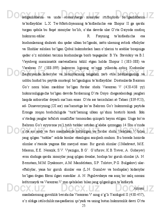kelganliklarini   va   unda   sosoniylarga   xioniylar   ittifoqdosh   bo’lganliklarini
ta’kidlaydilar.   L.X.   Ter-Mkrtichyanning   ta’kidlashicha   esa   Shopur   II   ga   qarshi
turgan   qabila   bu   faqat   xioniylar   bo’lib,   o’sha   davrda   ular   O’rta   Osiyoda   mutloq
hukmron edilar.  R.   Frayning   ta’kidlashicha   esa
kushonlarning shuhrati shu qadar  ulkan bo’lganki, xatto ularning avlodi eftaliylar
va Shohlar sulolasi bo’lgan Qobul hukmdorlari ham o’zlarini to arablar bosqiniga
qadar o’z sulolalari  tarixini kushonlarga borib taqaganlar. B.Ya. Staviskiy va B.I.
Vaynberg   numizmatik   materiallarni   tahlil   etgan   holda   Shopur   I   (383-388)   va
Varahran   IV   (388-399)   hukmron   ligining   so’nggi   yillarida   sobiq   Kushonlar
Baqtriyasida   kidariylar   va   hioniylarning   tangalari   zarb   etila   boshlanganligi   va
ushbu hudud bu paytda mustaqil bo’lganligini ta’kidlaydilar. Dostonlarda Baxrom
Go’r   nomi   bilan   mashhur   bo’lgan   forslar   shohi   Varaxran   V   (420-438   yy)
hukmronligigacha bo’lgan davrda forslarning O’rta Osiyo chegaralaridagi janglari
haqida axborotlar deyarli ma’lum emas. O’rta asr tarixchilari at-Tabari (839-923),
ad-  Dinavoriyning (IX  asr)  ma’lumotiga ko’ra  Bahrom   Go’r  hukmronligi  paytida
Eronga   xoqon   boshchiligida   “turk”larning   ulkan   qo’shini   bostirib   kiradi.   Ikki
o’rtadagi janglar tafsiloti mualliflar tomonidan qiziqarli bayon etilgan. Unga ko’ra
Bahrom Go’r ayyorona yo’l tutib turklar ustidan g’alaba qozongan.14 Shu o’rinda
o’rta   asr   arab   va   fors   manbalarida   keltirilgan   va   forslar   shohi   Varahran   V   bilan
jang qilgan “turklar” aslida kimlar ekanligini aniqlash muhim. Bu borada hozirda
olimlar   o’rtasida   yagona   fikr   mavjud   emas.   Bir   guruh   olimlar   (I.Markvart,   M.E.
Massun,   E.E.   Nerazik,   S.V.   Vyazigin,   B.G’.   G’ofurov,   K.B.Trever,   A.   Gubayev)
eron shohiga qarshi xioniylar jang qilgan desalar, boshqa bir guruh olimlar (A. N.
Bernstam, M.M. Dyakonov, A.M. Mandelstam, S.P. Tolstov, P.G. Bulgakov) ular-
eftaliylar,   yana   bir   guruh   olimlar   esa   (L.N.   Gumilev   va   boshqalar)   kidariylar
bo’lgan degan fikrni ilgari suradilar. A. N. Pigulevskaya esa aniq bir xalq nomini
keltirmaydi va Varaxran V xun qabilalari bilan jang qilganligini ta’kidlaydi. 
Arman
manbalarining guvohlik berishicha Varaxran V ning o’g’li Yazdigird II (438-457),
o’z oldiga istilochilik maqsadlarini qo’yadi va uning butun hukmronlik davri O’rta
25
