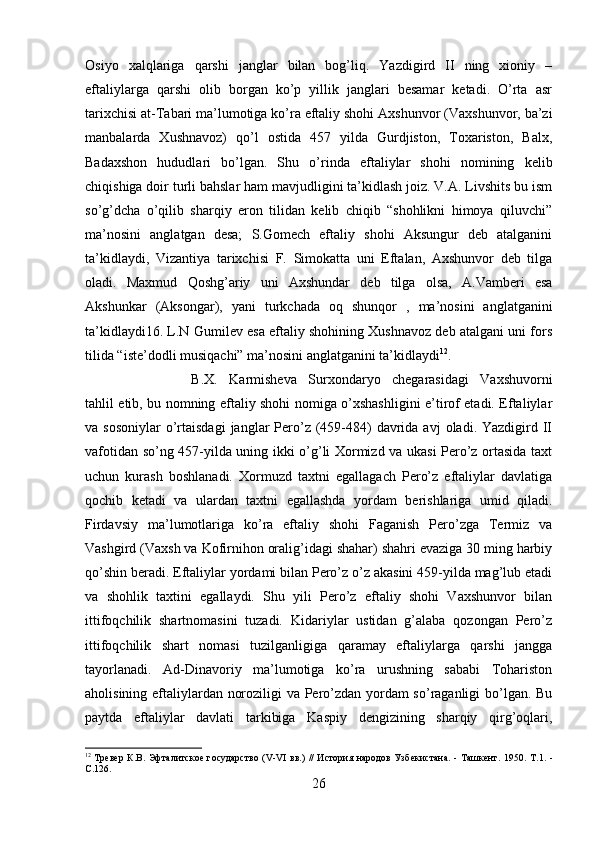 Osiyo   xalqlariga   qarshi   janglar   bilan   bog’liq.   Yazdigird   II   ning   xioniy   –
eftaliylarga   qarshi   olib   borgan   ko’p   yillik   janglari   besamar   ketadi.   O’rta   asr
tarixchisi at-Tabari ma’lumotiga ko’ra eftaliy shohi Axshunvor (Vaxshunvor, ba’zi
manbalarda   Xushnavoz)   qo’l   ostida   457   yilda   Gurdjiston,   Toxariston,   Balx,
Badaxshon   hududlari   bo’lgan.   Shu   o’rinda   eftaliylar   shohi   nomining   kelib
chiqishiga doir turli bahslar ham mavjudligini ta’kidlash joiz. V.A. Livshits bu ism
so’g’dcha   o’qilib   sharqiy   eron   tilidan   kelib   chiqib   “shohlikni   himoya   qiluvchi”
ma’nosini   anglatgan   desa;   S.Gomech   eftaliy   shohi   Aksungur   deb   atalganini
ta’kidlaydi,   Vizantiya   tarixchisi   F.   Simokatta   uni   Eftalan,   Axshunvor   deb   tilga
oladi.   Maxmud   Qoshg’ariy   uni   Axshundar   deb   tilga   olsa,   A.Vamberi   esa
Akshunkar   (Aksongar),   yani   turkchada   oq   shunqor   ,   ma’nosini   anglatganini
ta’kidlaydi16. L.N Gumilev esa eftaliy shohining Xushnavoz deb atalgani uni fors
tilida “iste’dodli musiqachi” ma’nosini anglatganini ta’kidlaydi 12
. 
B.X.   Karmisheva   Surxondaryo   chegarasidagi   Vaxshuvorni
tahlil etib, bu nomning eftaliy shohi nomiga o’xshashligini e’tirof etadi. Eftaliylar
va sosoniylar   o’rtaisdagi   janglar  Pero’z  (459-484)  davrida avj  oladi.  Yazdigird  II
vafotidan so’ng 457-yilda uning ikki o’g’li Xormizd va ukasi Pero’z ortasida taxt
uchun   kurash   boshlanadi.   Xormuzd   taxtni   egallagach   Pero’z   eftaliylar   davlatiga
qochib   ketadi   va   ulardan   taxtni   egallashda   yordam   berishlariga   umid   qiladi.
Firdavsiy   ma’lumotlariga   ko’ra   eftaliy   shohi   Faganish   Pero’zga   Termiz   va
Vashgird (Vaxsh va Kofirnihon oralig’idagi shahar) shahri evaziga 30 ming harbiy
qo’shin beradi. Eftaliylar yordami bilan Pero’z o’z akasini 459-yilda mag’lub etadi
va   shohlik   taxtini   egallaydi.   Shu   yili   Pero’z   eftaliy   shohi   Vaxshunvor   bilan
ittifoqchilik   shartnomasini   tuzadi.   Kidariylar   ustidan   g’alaba   qozongan   Pero’z
ittifoqchilik   shart   nomasi   tuzilganligiga   qaramay   eftaliylarga   qarshi   jangga
tayorlanadi.   Ad-Dinavoriy   ma’lumotiga   ko’ra   urushning   sababi   Tohariston
aholisining eftaliylardan noroziligi va Pero’zdan yordam so’raganligi bo’lgan. Bu
paytda   eftaliylar   davlati   tarkibiga   Kaspiy   dengizining   sharqiy   qirg’oqlari,
12
  Tревер К.В. Эфталитское государство (V-VI вв.) // История народов Узбекистана. - Ташкент. 1950.   Т.1.   -
С.126.
26