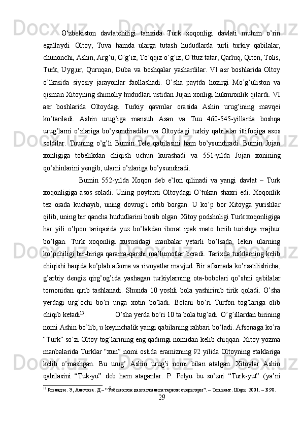 O‘zbekiston   davlatchiligi   tarixida   Turk   xoqonligi   davlati   muhim   o’rin
egallaydi.   Oltoy,   Tuva   hamda   ularga   tutash   hududlarda   turli   turkiy   qabilalar,
chunonchi, Ashin, Arg’u, O’g’iz, To’qqiz o’g’iz, O’ttuz tatar, Qarluq, Qiton, Tolis,
Turk,   Uyg,ur,   Quruqan,   Duba   va   boshqalar   yashardilar.   VI   asr   boshlarida   Oltoy
o’lkasida   siyosiy   jarayonlar   faollashadi.   O’sha   paytda   hozirgi   Mo’g’uliston   va
qisman Xitoyning shimoliy hududlari ustidan Jujan xonligi hukmronlik qilardi. VI
asr   boshlarida   Oltoydagi   Turkiy   qavmlar   orasida   Ashin   urug’ining   mavqei
ko’tariladi.   Ashin   urug’iga   mansub   Asan   va   Tuu   460-545-yillarda   boshqa
urug’larni   o’zlariga   bo’ysundiradilar   va   Oltoydagi   turkiy   qabilalar   ittifoqiga   asos
soldilar.   Tuuning   o’g’li   Bumin   Tele   qabilasini   ham   bo’ysundiradi.   Bumin   Jujan
xonligiga   tobelikdan   chiqish   uchun   kurashadi   va   551-yilda   Jujan   xonining
qo’shinlarini yengib, ularni o’zlariga bo’ysundiradi. 
Bumin   552-yilda   Xoqon   deb   e’lon   qilinadi   va   yangi   davlat   –   Turk
xoqonligiga   asos   soladi.   Uning   poytaxti   Oltoydagi   O’tukan   shaxri   edi.   Xoqonlik
tez   orada   kuchayib,   uning   dovrug’i   ortib   borgan.   U   ko’p   bor   Xitoyga   yurishlar
qilib, uning bir qancha hududlarini bosib olgan. Xitoy podsholigi Turk xoqonligiga
har   yili   o’lpon   tariqasida   yuz   bo’lakdan   iborat   ipak   mato   berib   turishga   majbur
bo’lgan.   Turk   xoqonligi   xususidagi   manbalar   yetarli   bo’lsada,   lekin   ularning
ko’pchiligi bir-biriga qarama-qarshi ma’lumotlar beradi. Tarixda turklarning kelib
chiqishi haqida ko’plab afsona va rivoyatlar mavjud. Bir afsonada ko’rsatilishicha,
g’arbiy   dengiz   qirg’og’ida   yashagan   turkiylarning   ota-bobolari   qo’shni   qabilalar
tomonidan   qirib   tashlanadi.   Shunda   10   yoshli   bola   yashirinib   tirik   qoladi.   O’sha
yerdagi   urg’ochi   bo’ri   unga   xotin   bo’ladi.   Bolani   bo’ri   Turfon   tog’lariga   olib
chiqib ketadi 13
.  O’sha yerda bo’ri 10 ta bola tug’adi. O’g’illardan birining
nomi Ashin bo’lib, u keyinchalik yangi qabilaning rahbari bo’ladi. Afsonaga ko’ra
“Turk” so’zi Oltoy tog’larining eng qadimgi nomidan kelib chiqqan. Xitoy yozma
manbalarida Turklar “xun” nomi ostida eramizning 92 yilida Oltoyning etaklariga
kelib   o’rnashgan.   Bu   urug’   Ashin   urug’i   nomi   bilan   atalgan.   Xitoylar   Ashin
qabilasini   “Tuk-yu”   deb   ham   ataganlar.   P.   Pelyu   bu   so’zni   “Turk-yut”   (ya’ni
13
 Ртвладзе. Э, Алимова. Д – “Ўзбекистон давлатчилиги тарихи очерклари”. – Тошкент. Шарқ. 2001.  – Б.98.
29