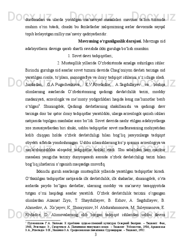 durdonalari   va   ularda   yoritilgan   ma’naviyat   masalalari   mavzusi   ta’lim   tizimida
muhim   o’rin   tutadi,   chunki   bu   fazilatlarlar   xalqimizning   asrlar   davomida   sayqal
topib kelayotgan milliy ma’naviy qadriyatlaridir.
Mavzuning  о ‘rganilganlik darajasi.  Mavzuga oid
adabiyotlarni davriga qarab shartli ravishda ikki guruhga b о ‘lish mumkin: 
1. Sovet davri tadqiqotlari; 
2. Mustaqillik yillarida   О ‘zbekistonda amalga oshirilgan ishlar.
Birinchi guruhga oid asarlar sovet tuzumi davrida Chag‘oniyon davlati tarixiga oid
yaratilgan risola, t о ‘plam, monografiya va ilmiy tadqiqot ishlarini  о ‘z ichiga oladi.
Jumladan,   G.A.Pugachenkova,   E.V.Rtveladze,   A.Sagdullayev   va   boshqa
olimlarning   asarlarida   O’zbekistonning   qadimgi   davlatchilik   tarixi,   moddiy
madaniyati, arxeologik va me’moriy yodgorliklari haqida keng ma’lumotlar berib
о ‘tilgan 2
.   Shuningdek,   Qadimgi   davlatlarning   shakillanishi   va   qadimgi   davr
tarixiga doir bir qator ilmiy tadqiqotlar yaratildiki, ularga arxeologik qazish ishlari
natijasida topilgan manbalar asos b о ‘ldi. Sovet davrida nashr etilgan adabiyotlarga
xos xususiyatlardan biri shuki, ushbu tadqiqotlar sovet mafkurasining mohiyatidan
kelib   chiqqan   holda   о ‘zbek   davlatchiligi   bilan   bog‘liq   jarayonlarga   tadqiqot
obyekti sifatida yondoshmagan. Ushbu izlanishlarning k о ‘p qismini arxeologiya va
san’atshunoslikka   aloqador   tadqiqotlar   tashkil   etadi.   Shu   sababdan   ham   mazkur
masalani   yangicha   tarixiy   dunyoqarash   asosida   о ‘zbek   davlatchiligi   tarixi   bilan
bog‘liq jihatlarini  о ‘rganish maqsadga muvofiq.
Ikkinchi   guruh   asarlariga   mustaqillik   yillarida   yaratilgan   tadqiqotlar   kiradi.
О ‘tkazilgan tadqiqotlar natijasida ilk davlatchilik, ilk shaharlar, shuningdek,   о ‘rta
asrlarda   paydo   b о ‘lgan   davlatlar,   ularning   moddiy   va   ma’naviy   taraqqiyotida
tutgan   о ‘rni   haqidagi   asarlar   yaratildi.   O’zbek   davlatchilik   tarixini   o’rgangan
olimlardan   Azamat   Ziyo,   T.   Shaydullayev,   B.   Eshov,   A.   Sagdullayev,   B.
Ahmedov, A. Xo’jayev, K. Shoniyozov, N. Abdurahmonova, M. Suleymanova, E.
Rtvladze,   D.   Alimovalarning   olib   borgan   tadqiqot   ishlaridan   ushbu   davrni
2
  Пугаченкова   Г.А.   Халчаян.   К   проблеме   художественной   культуры   Северной   Бактрии.   –   Ташкент:   Фан,
1968;   Ртвеладзе   Э.,   Сагдуллаев   А.   Памятники   минувших   веков.   –   Ташкент:   Узбекистан,   1986;   Аршавская
З.А., Ртвеладзе Э.В., Хакимов З.А. Средневековые памятники Сурхандарьи. – Тошкент, 1982.
3