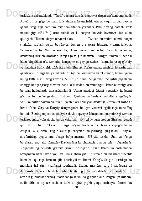 turkiylar) deb izohlaydi. “Turk” atamasi kuchli, baquvvat degan ma’noni anglatadi.
Avval   bu   urug’ga   berilgan   turk   atamasi   keyinchalik   ularga   yaqin   turgan   barcha
qabila urug’larga ham  umumiy nom sifatida yuritiladi. Bumin yangi  davlat-  Turk
xoqonligiga   (551-744)   asos   soladi   va   Ili   daryosi   bo’yida   hukmdor   deb   e’lon
qilingach, “Ilixon” degan unvonni oladi. Turklar   hukmdori   o’zini   hoqon
(turkcha   qag’an)   yurita   boshlaydi.   Bumin   o’z   ukasi   Istamiga   (Istemi-turkcha,
Sedimi-xitoycha,   Sinjibu   arabcha,   Stembi-xagan   yunoncha),   birinchi   sarkarda,
davlatning birinchi amaldori darajasiga to’g’ri keluvchi “Yabg’u” unvonini berib u
bilan   birgalikda   o’z   davlatini   kengaytirish   payiga   tushdi.   Istami   ko’proq   g’arbiy
yo’nalishga boshchilik qilib tez orada Sharqiy Turkistondagi nushibi, turkash, uzli
qabilalarini   o’ziga   bo’ysundiradi.   553-yilda   Buminxon   vafot   etgach,   hokimiyatga
uning   katta   o’g’li   Mug’anxon   (553-572)   o’tiradi.   Muganxon   558-yilda   jujanlarga
so’nggi bor qaqshatgich zarba berib, o’z davlati hukmronligini Tinch okeaniga cha
bo’lgan   hududlarda   mustahkamlaydi.   Uning   amakisi   Istami   xoqonkik   hududini
g’arbga   tomon   kengaytirib,   Yettisuv,   Qashqar   va   boshqa   hududlarni   egallaydi.
563-567-yillar davomida Istami qo’shinlari eftaliylar davlatiga ketma-ket zarbalar
berib,   O’rta   Osiy   va   Kaspiy   dengizigacha   bo’lgan   yerlarni   egallashga   muvaffaq
bo’ladi. Buning oqibatida eftaliylar davlati qulaydi Muqanxon hukmdorligi davrida
turk xoqonligi yuksak cho’qqiga kotariladi. 554-yil   Muqan   xoqon   Sharqqa   yurish
qilib   Uzoq   Sharq   o’lkalarini   o’ziga   bo’ysundiradi   va   Tinch   okeani   qirg’oqlariga
chiqadi.   U   O’rxun,   Tug’la   Selenga   daryolari   bo’ylaridagi   qirg’izlarni,   Baykal
atroflaridagi   uyg’urlarni   o’ziga   bo’ysundiradi.   558-yili   turklar   Ural   va   Volga
bo’ylarini   zabt   etib   Shimoliy   Kavkazdagi   ko’chmanchi   ovarlar   bilan   to’qnashadi.
Xoqonlikning   bevosita   g’arbiy   qismini   boshqarib   turgan   Istami   va   bosh   xoqon
Muqanxon   ham   savdo   yo’li   va   uning   ahamiyatini   tushunib   bu   masalani   tinchlik
bilan   hal   qilishga   harakat   qila   boshlaydilar.   Istami   Yabg’u   So’g’d   ixshidiga   bu
masalani   hal   etish   vazifasini   topshiradi.   Eronga   mashhur   so’g’d   savdogari   va
diplomati   Moniax   boshchiligida   elchilar   guruhi   jo’natiladi.   Xusravshoh   o’z
atrofidagi   amaldorlarning   maslahatiga   kirib,   so’g’diylar   olib   kelgan   ipakliklarni
sotib   olib,   so’ng   uni   elchilar   ko’z   o’ngida   yig’ib   yoqib   tashlaydi.   Istami   bu
30