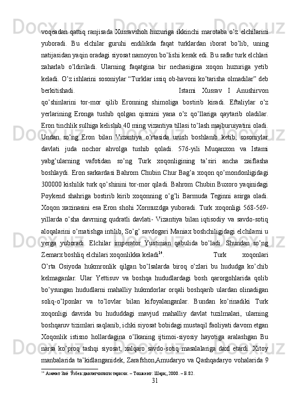 voqeadan   qattiq   ranjisada   Xusravshoh   huzuriga   ikkinchi   marotaba   o’z   elchilarini
yuboradi.   Bu   elchilar   guruhi   endilikda   faqat   turklardan   iborat   bo’lib,   uning
natijasidan yaqin oradagi siyosat namoyon bo’lishi kerak edi. Bu safar turk elchlari
zaharlab   o’ldiriladi.   Ularning   faqatgina   bir   nechasigina   xoqon   huzuriga   yetib
keladi. O’z ishlarini sosoniylar “Turklar issiq ob-havoni ko’tarisha olmadilar” deb
berkitishadi.  Istami   Xusrav   I   Anushirvon
qo’shinlarini   tor-mor   qilib   Eronning   shimoliga   bostirib   kiradi.   Eftaliylar   o’z
yerlarining   Eronga   tushib   qolgan   qismini   yana   o’z   qo’llariga   qaytarib   oladilar.
Eron tinchlik sulhiga kelishib 40 ming vizantiya tillasi to’lash majburuiyatini oladi.
Undan   so’ng   Eron   bilan   Vizantiya   o’rtasida   urush   boshlanib   ketib,   sosoniylar
davlati   juda   nochor   ahvolga   tushib   qoladi.   576-yili   Muqanxon   va   Istami
yabg’ularning   vafotidan   so’ng   Turk   xoqonligining   ta’siri   ancha   zaiflasha
boshlaydi. Eron sarkardasi Bahrom Chubin Chur Bag’a xoqon qo’mondonligidagi
300000 kishilik turk qo’shinini tor-mor qiladi. Bahrom Chubin Buxoro yaqinidagi
Poykend   shahriga   bostirib   kirib   xoqonning   o’g’li   Barmuda   Teginni   asirga   oladi.
Xoqon   xazinasini   esa   Eron   shohi   Xormuzdga   yuboradi.   Turk   xoqonligi   568-569-
yillarda   o’sha   davrning   qudratli   davlati-   Vizantiya   bilan   iqtisodiy   va   savdo-sotiq
aloqalarini o’rnatishga intilib, So’g’ savdogari Maniax boshchiligidagi elchilarni u
yerga   yuboradi.   Elchilar   imperator   Yustinian   qabulida   bo’ladi.   Shundan   so’ng
Zemarx boshliq elchilari xoqonlikka keladi 14
.  Turk   xoqonlari
O’rta   Osiyoda   hukmronlik   qilgan   bo’lsalarda   biroq   o’zlari   bu   hududga   ko’chib
kelmaganlar.   Ular   Yettisuv   va   boshqa   hududlardagi   bosh   qarorgohlarida   qolib
bo’ysungan   hududlarni   mahalliy   hukmdorlar   orqali   boshqarib   ulardan   olinadigan
soliq-o’lponlar   va   to’lovlar   bilan   kifoyalanganlar.   Bundan   ko’rinadiki   Turk
xoqonligi   davrida   bu   hududdagi   mavjud   mahalliy   davlat   tuzilmalari,   ularning
boshqaruv tizimlari saqlanib, ichki siyosat bobidagi mustaqil faoliyati davom etgan
Xoqonlik   istisno   hollardagina   o’lkaning   ijtimoi-siyosiy   hayotiga   aralashgan   Bu
narsa   ko’proq   tashqi   siyosat,   xalqaro   savdo-sotiq   masalalariga   daxl   etardi.   Xitoy
manbalarida ta’kidlanganidek, Zarafshon,Amudaryo va Qashqadaryo vohalarida 9
14
 Азамат Зиё Ўзбек давлатчилиги тарихи. – Тошкент: Шарқ, 2000. – Б.82.
31