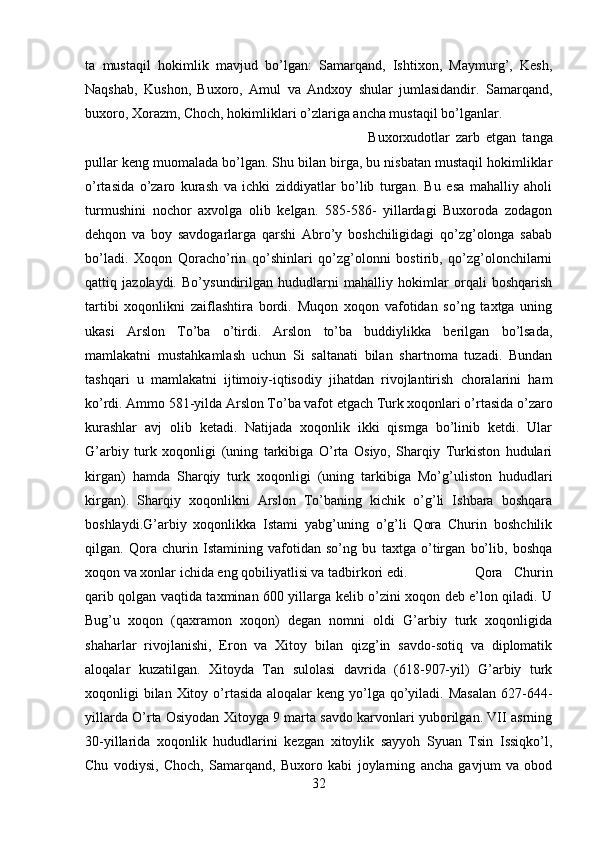 ta   mustaqil   hokimlik   mavjud   bo’lgan:   Samarqand,   Ishtixon,   Maymurg’,   Kesh,
Naqshab,   Kushon,   Buxoro,   Amul   va   Andxoy   shular   jumlasidandir.   Samarqand,
buxoro, Xorazm, Choch, hokimliklari o’zlariga ancha mustaqil bo’lganlar. 
Buxorxudotlar   zarb   etgan   tanga
pullar keng muomalada bo’lgan. Shu bilan birga, bu nisbatan mustaqil hokimliklar
o’rtasida   o’zaro   kurash   va   ichki   ziddiyatlar   bo’lib   turgan.   Bu   esa   mahalliy   aholi
turmushini   nochor   axvolga   olib   kelgan.   585-586-   yillardagi   Buxoroda   zodagon
dehqon   va   boy   savdogarlarga   qarshi   Abro’y   boshchiligidagi   qo’zg’olonga   sabab
bo’ladi.   Xoqon   Qoracho’rin   qo’shinlari   qo’zg’olonni   bostirib,   qo’zg’olonchilarni
qattiq   jazolaydi.   Bo’ysundirilgan   hududlarni   mahalliy   hokimlar   orqali   boshqarish
tartibi   xoqonlikni   zaiflashtira   bordi.   Muqon   xoqon   vafotidan   so’ng   taxtga   uning
ukasi   Arslon   To’ba   o’tirdi.   Arslon   to’ba   buddiylikka   berilgan   bo’lsada,
mamlakatni   mustahkamlash   uchun   Si   saltanati   bilan   shartnoma   tuzadi.   Bundan
tashqari   u   mamlakatni   ijtimoiy-iqtisodiy   jihatdan   rivojlantirish   choralarini   ham
ko’rdi. Ammo 581-yilda Arslon To’ba vafot etgach Turk xoqonlari o’rtasida o’zaro
kurashlar   avj   olib   ketadi.   Natijada   xoqonlik   ikki   qismga   bo’linib   ketdi.   Ular
G’arbiy   turk   xoqonligi   (uning   tarkibiga   O’rta   Osiyo,   Sharqiy   Turkiston   hudulari
kirgan)   hamda   Sharqiy   turk   xoqonligi   (uning   tarkibiga   Mo’g’uliston   hududlari
kirgan).   Sharqiy   xoqonlikni   Arslon   To’baning   kichik   o’g’li   Ishbara   boshqara
boshlaydi.G’arbiy   xoqonlikka   Istami   yabg’uning   o’g’li   Qora   Churin   boshchilik
qilgan.   Qora   churin   Istamining   vafotidan   so’ng   bu   taxtga   o’tirgan   bo’lib,   boshqa
xoqon va xonlar ichida eng qobiliyatlisi va tadbirkori edi.  Qora   Churin
qarib qolgan vaqtida taxminan 600 yillarga kelib o’zini xoqon deb e’lon qiladi. U
Bug’u   xoqon   (qaxramon   xoqon)   degan   nomni   oldi   G’arbiy   turk   xoqonligida
shaharlar   rivojlanishi,   Eron   va   Xitoy   bilan   qizg’in   savdo-sotiq   va   diplomatik
aloqalar   kuzatilgan.   Xitoyda   Tan   sulolasi   davrida   (618-907-yil)   G’arbiy   turk
xoqonligi  bilan  Xitoy o’rtasida aloqalar  keng yo’lga qo’yiladi.  Masalan  627-644-
yillarda O’rta Osiyodan Xitoyga 9 marta savdo karvonlari yuborilgan. VII asrning
30-yillarida   xoqonlik   hududlarini   kezgan   xitoylik   sayyoh   Syuan   Tsin   Issiqko’l,
Chu   vodiysi,   Choch,   Samarqand,   Buxoro   kabi   joylarning   ancha   gavjum   va   obod
32