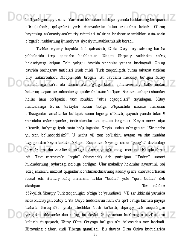 bo’lganligini qayd etadi. Yarim asrlik hukmronlik jarayonida turklarning bir qismi
o’troqlashadi,   qolganlari   yerli   chorvadorlar   bilan   aralashib   ketadi.   O’troq
hayotning   an’anaviy-ma’muriy   udumlari   ta’sirida   boshqaruv   tarkiblari   asta-sekin
o’zgarib, turklarning ijtimoiy va siyosiy mustahkamlanib boradi. 
Turklar   siyosiy   hayotda   faol   qatnashib,   O’rta   Osiyo   siyosatining   barcha
jabhalarida   teng   qatnasha   boshladilar.   Xoqon   Shego’y   vafotidan   so’ng
hokimiyatga   kelgan   To’n   yabg’u   davrida   xoqonlar   yanada   kuchayadi.   Uning
davrida   boshqaruv   tartiblari   isloh   etildi.   Turk   xoqonligida   butun   saltanat   ustidan
oily   hukmronlikni   Xoqon   olib   brogan.   Bu   lavozim   merosiy   bo’lgan   Xitoy
manbalariga   ko’ra   ota   doimo   o’z   o’g’liga   taxtni   qoldiravermay,   balki   undan
kattaroq turgan qarindoshlariga qoldirishi lozim bo’lgan. Bundan tashqari shunday
hollar   ham   bo’lganki,   taxt   sohibini   “ulus   oqsoqollari”   tayinlagan.   Xitoy
manbalariga   ko’ra,   turkiylar   xonni   taxtga   o’tqazishda   maxsus   marosim
o’tkazganlar:   amaldorlar   bo’lajak   xonni   kigizga   o’tkizib,   quyosh   yurishi   bilan   9
marotaba   aylantirganlar,   ishtirokchilar   uni   qutlab   turganlar.   Keyin   xonni   otga
o’tqazib,   bo’yniga  ipak   mato  bo’g’laganlar.   Keyin   undan  so’raganlar:   “Siz   necha
yil   xon   bo’lmoqchisiz?”.   U   necha   yil   xon   bo’lishini   aytgan   va   shu   muddat
tugaganidan   keyin   taxtdan   ketgan.   Xoqondan   keyinga   shaxs   “yabg’u”   davlatdagi
birinchi amaldor vazifasida bo’lgan. Ammo yabg’u taxtga merosxo’rlik qila olmas
edi.   Taxt   merosxo’ri   “tegin”   (shaxzoda)   deb   yuritilgan.   “Tudun”   unvoni
hukmdorning   joylardagi   noibiga   berilgan.   Ular   mahalliy   hokimlar   siyosatini,   boj
soliq ishlarini nazorat qilganlar.Ko’chmanchilarning asosiy qismi chorvadorlardan
iborat   edi.   Bunday   xalq   ommasini   turklar   “budun”   yoki   “qora   budun”   deb
atashgan.  Tan   sulolasi
659-yilda Sharqiy Turk xoqonligini o’ziga bo’ysundiradi. VII asr ikkinshi yarmida
anca kuchaygan Xitoy O’rta Osiyo hududlarini ham o’z qo’l ostiga kiritish payiga
tushadi.   Biroq   670-   yilda   tibetliklar   bosh   ko’tarib,   shjarqiy   turk   xoqonligini
yangidan   tiklaganlaridan   so’ng,   bu   davlat   Xitoy   uchun   kutilmagan   xavf-xatarni
keltirib   chiqargach,   Xitoy   O’rta   Osiyoga   bo’lgan   o’z   da’vosidan   voz   kechadi.
Xitoyning   e’tibori   endi   Tibetga   qaratiladi.   Bu   davrda   O’rta   Osiyo   hududlarida
33