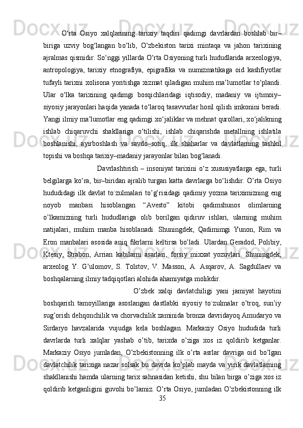 О ‘rta   Osiyo   xalqlarining   tarixiy   taqdiri   qadimgi   davrlardan   boshlab   bir–
biriga   uzviy   bog‘langan   b о ‘lib,   О ‘zbekiston   tarixi   mintaqa   va   jahon   tarixining
ajralmas qismidir. S о ‘nggi yillarda   О ‘rta Osiyoning turli hududlarida arxeologiya,
antropologiya,   tarixiy   etnografiya,   epigrafika   va   numizmatikaga   oid   kashfiyotlar
tufayli tarixni xolisona yoritishga xizmat qiladigan muhim ma’lumotlar t о ‘plandi.
Ular   о ‘lka   tarixining   qadimgi   bosqichlaridagi   iqtisodiy,   madaniy   va   ijtimoiy–
siyosiy jarayonlari haqida yanada t о ‘laroq tasavvurlar hosil qilish imkonini beradi.
Yangi ilmiy ma’lumotlar eng qadimgi x о ‘jaliklar va mehnat qurollari, x о ‘jalikning
ishlab   chiqaruvchi   shakllariga   о ‘tilishi,   ishlab   chiqarishda   metallning   ishlatila
boshlanishi,   ayirboshlash   va   savdo–sotiq,   ilk   shaharlar   va   davlatlarning   tashkil
topishi va boshqa tarixiy–madaniy jarayonlar bilan bog‘lanadi. 
Davrlashtirish   –   insoniyat   tarixini   о ‘z   xususiyatlarga   ega,   turli
belgilarga k о ‘ra, bir–biridan ajralib turgan katta davrlarga b о ‘lishdir. O’rta Osiyo
hududidagi  ilk davlat  to`zulmalari  to’g’risidagi  qadimiy yozma tariximizning eng
noyob   manbasi   hisoblangan   “Avesto”   kitobi   qadimshunos   olimlarning
o’lkamizning   turli   hududlariga   olib   borilgan   qidiruv   ishlari,   ularning   muhim
natijalari,   muhim   manba   hisoblanadi.   Shuningdek,   Qadimimgi   Yunon,   Rim   va
Eron   manbalari   asosida   aniq   fikrlarni   keltirsa   bo’ladi.   Ulardan   Geradod,   Polibiy,
Ktesiy,   Strabon,   Arrian   kabilarni   asarlari,   forsiy   mixxat   yozuvlari.   Shuningdek,
arxeolog   Y.   G’ulomov,   S.   Tolstov,   V.   Masson,   A.   Asqarov,   A.   Sagdullaev   va
boshqalarning ilmiy tadqiqotlari alohida ahamiyatga molikdir. 
O’zbek   xalqi   davlatchiligi   yani   jamiyat   hayotini
boshqarish   tamoyillariga   asoslangan   dastlabki   siyosiy   to`zulmalar   o’troq,   sun’iy
sug’orish dehqonchilik va chorvachilik zaminida bronza davridayoq Amudaryo va
Sirdaryo   havzalarida   vujudga   kela   boshlagan.   Markaziy   Osiyo   hududida   turli
davrlarda   turli   xalqlar   yashab   o’tib,   tarixda   o’ziga   xos   iz   qoldirib   ketganlar.
Markaziy   Osiyo   jumladan,   O’zbekistonning   ilk   o’rta   asrlar   davriga   oid   bo’lgan
davlatchilik tarixiga nazar solsak bu davrda ko’plab mayda va yirik davlatlarning
shakllanishi hamda ularning tarix sahnasidan ketishi, shu bilan birga o’ziga xos iz
qoldirib ketganligini guvohi bo’lamiz. O’rta Osiyo, jumladan O’zbekistonning ilk
35