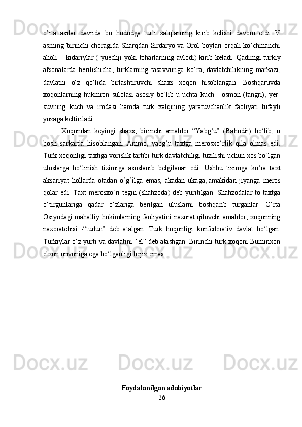 o’rta   asrlar   davrida   bu   hududga   turli   xalqlarning   kirib   kelishi   davom   etdi.   V
asrning birinchi choragida Sharqdan Sirdaryo va Orol boylari orqali ko’chmanchi
aholi  – kidariylar  (  yuechji  yoki  toharlarning avlodi)  kirib keladi.   Qadimgi  turkiy
afsonalarda   berilishicha,   turklarning   tasavvuriga   ko‘ra,   davlatchilikning   markazi,
davlatni   o‘z   qo‘lida   birlashtiruvchi   shaxs   xoqon   hisoblangan.   Boshqaruvda
xoqonlarning   hukmron   sulolasi   asosiy   bo‘lib   u   uchta   kuch   -   osmon   (tangri),   yer-
suvning   kuch   va   irodasi   hamda   turk   xalqining   yaratuvchanlik   faoliyati   tufayli
yuzaga keltiriladi.
    Xoqondan   keyingi   shaxs,   birinchi   amaldor   “Yabg‘u”   (Bahodir)   bo‘lib,   u
bosh   sarkarda   hisoblangan.   Ammo,   yabg‘u   taxtga   merosxo‘rlik   qila   olmas   edi.
Turk xoqonligi taxtiga vorislik tartibi turk davlatchiligi tuzilishi uchun xos bo‘lgan
uluslarga   bo‘linish   tizimiga   asoslanib   belgilanar   edi.   Ushbu   tizimga   ko‘ra   taxt
aksariyat   hollarda   otadan   o‘g‘ilga   emas,   akadan   ukaga,   amakidan   jiyanga   meros
qolar  edi.  Taxt  merosxo‘ri  tegin (shahzoda)  deb yuritilgan. Shahzodalar  to taxtga
o‘tirgunlariga   qadar   o‘zlariga   berilgan   uluslarni   boshqarib   turganlar.   O‘rta
Osiyodagi mahalliy hokimlarning faoliyatini nazorat qiluvchi amaldor, xoqonning
nazoratchisi   -“tudun”   deb   atalgan.   Turk   hoqonligi   konfederativ   davlat   bo‘lgan.
Turkiylar o‘z yurti va davlatini “el” deb atashgan. Birinchi turk xoqoni Buminxon
elxon unvoniga ega bo‘lganligi bejiz emas.
Foydalanilgan adabiyotlar
36