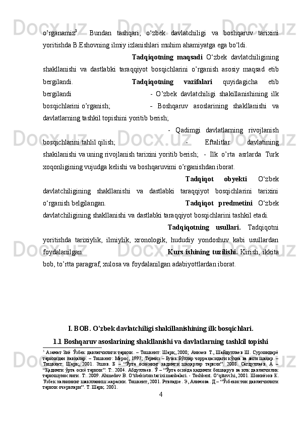 o’rganamiz 3
.     Bundan   tashqari,   о ‘zbek   davlatchiligi   va   boshqaruv   tarixini
yoritishda B.Eshovning ilmiy izlanishlari muhim ahamiyatga ega b о ‘ldi.
Tadqiqotning   maqsadi   O‘zbek   davlatchiligining
shakllanishi   va   dastlabki   taraqqiyot   bosqichlarini   o’rganish   asosiy   maqsad   etib
bergilandi. Tadqiqotning   vazifalari   quyidagicha   etib
bergilandi  -   O’zbek   davlatchiligi   shakillanishining   ilk
bosqichlarini o’rganish;   -   Boshqaruv   asoslarining   shakllanishi   va
davlatlarning tashkil topishini yoritib berish; 
-   Qadimgi   davlatlarning   rivojlanish
bosqichlarini tahlil qilish;  -   Eftalitlar   davlatining
shakilanishi va uning rivojlanish tarixini yoritib berish; -   Ilk   o’rta   asrlarda   Turk
xoqonligining vujudga kelishi va boshqaruvimi o’rganishdan iborat.
Tadqiqot   obyekti   O‘zbek
davlatchiligining   shakllanishi   va   dastlabki   taraqqiyot   bosqichlarini   tarixini
о ‘rganish belgilangan. Tadqiqot   predmetini   O‘zbek
davlatchiligining shakllanishi va dastlabki taraqqiyot bosqichlarini tashkil etadi.
Tadqiqotning   usullari.   Tadqiqotni
yoritishda   tarixiylik,   ilmiylik,   xronologik,   hududiy   yondoshuv   kabi   usullardan
foydalanilgan. Kurs   ishining   tuzilishi.   Kirish,   ikkita
bob, to’rtta paragraf, xulosa va foydalanilgan adabiyottlardan iborat.
I. BOB. O’zbek davlatchiligi shakillanishining ilk bosqichlari.
1.1 Boshqaruv asoslarining shakllanishi va davlatlarning tashkil topishi
3
  Азамат  Зиё Ўзбек  давлатчилиги тарихи. – Тошкент:  Шарқ, 2000;  Аннаев Т., Шайдуллаев Ш. Сурхондарё
тарихидан лавҳалар. – Тошкент: Мерос, 1997; Термиз – Буюк йўллар чорраҳасидаги кўҳна ва янги шаҳар. –
Тошкент:   Шарқ,   2001.   Эшов.   Б   –   “Ўрта   осиёнинг   қадимги   шaҳарлар   тарихи”.   2008.   Сагдуллаев.   А   –
“Қадимги ўрта осиё тарихи”. Т:. 2004. Абдуллаев. Ў – “Ўрта осиёда қадимги бошқарув ва илк давлатчилик
тарихшунослиги. Т :. 2009. Ahmedov B. O‘zbekiston tarixi manbalari. - Toshkent. O‘qituvchi, 2001.  Шониёзов   К .
Узбек   халкининг   шаклланиш   жарасни .  Тошкент, 2001. Ртвладзе. Э, Алимова. Д – “Ўзбекистон давлатчилиги
тарихи очерклари”. Т. Шарқ. 2001.   
4