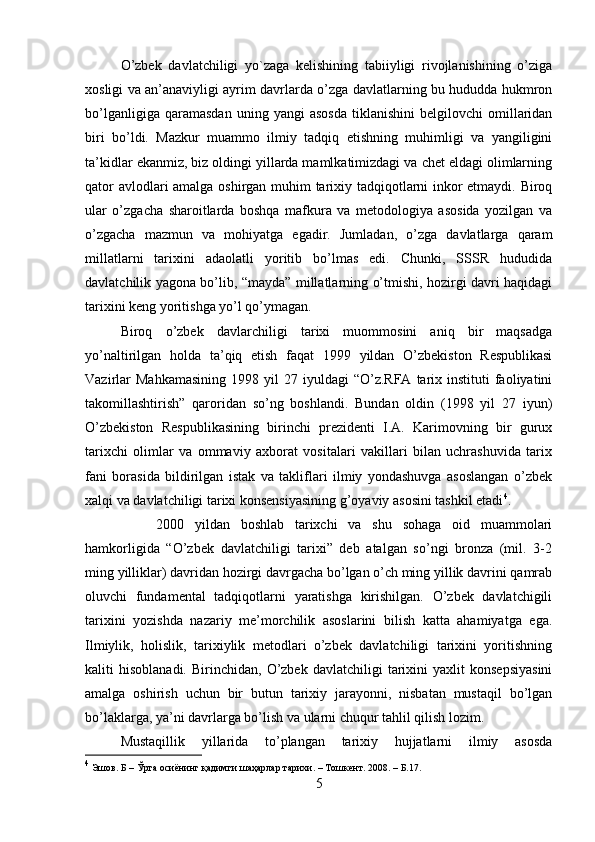 O’zbek   davlatchiligi   yo`zaga   kelishining   tabiiyligi   rivojlanishining   o’ziga
xosligi va an’anaviyligi ayrim davrlarda o’zga davlatlarning bu hududda hukmron
bo’lganligiga   qaramasdan   uning  yangi   asosda   tiklanishini   belgilovchi   omillaridan
biri   bo’ldi.   Mazkur   muammo   ilmiy   tadqiq   etishning   muhimligi   va   yangiligini
ta’kidlar ekanmiz, biz oldingi yillarda mamlkatimizdagi va chet eldagi olimlarning
qator avlodlari amalga oshirgan muhim tarixiy tadqiqotlarni inkor etmaydi. Biroq
ular   o’zgacha   sharoitlarda   boshqa   mafkura   va   metodologiya   asosida   yozilgan   va
o’zgacha   mazmun   va   mohiyatga   egadir.   Jumladan,   o’zga   davlatlarga   qaram
millatlarni   tarixini   adaolatli   yoritib   bo’lmas   edi.   Chunki,   SSSR   hududida
davlatchilik yagona bo’lib, “mayda” millatlarning o’tmishi, hozirgi davri haqidagi
tarixini keng yoritishga yo’l qo’ymagan. 
Biroq   o’zbek   davlarchiligi   tarixi   muommosini   aniq   bir   maqsadga
yo’naltirilgan   holda   ta’qiq   etish   faqat   1999   yildan   O’zbekiston   Respublikasi
Vazirlar  Mahkamasining   1998  yil  27  iyuldagi  “O’z.RFA   tarix  instituti  faoliyatini
takomillashtirish”   qaroridan   so’ng   boshlandi.   Bundan   oldin   (1998   yil   27   iyun)
O’zbekiston   Respublikasining   birinchi   prezidenti   I.A.   Karimovning   bir   gurux
tarixchi   olimlar   va   ommaviy   axborat   vositalari   vakillari   bilan   uchrashuvida   tarix
fani   borasida   bildirilgan   istak   va   takliflari   ilmiy   yondashuvga   asoslangan   o’zbek
xalqi va davlatchiligi tarixi konsensiyasining g’oyaviy asosini tashkil etadi 4
. 
2000   yildan   boshlab   tarixchi   va   shu   sohaga   oid   muammolari
hamkorligida   “O’zbek   davlatchiligi   tarixi”   deb   atalgan   so’ngi   bronza   (mil.   3-2
ming yilliklar) davridan hozirgi davrgacha bo’lgan o’ch ming yillik davrini qamrab
oluvchi   fundamental   tadqiqotlarni   yaratishga   kirishilgan.   O’zbek   davlatchigili
tarixini   yozishda   nazariy   me’morchilik   asoslarini   bilish   katta   ahamiyatga   ega.
Ilmiylik,   holislik,   tarixiylik   metodlari   o’zbek   davlatchiligi   tarixini   yoritishning
kaliti   hisoblanadi.   Birinchidan,   O’zbek   davlatchiligi   tarixini   yaxlit   konsepsiyasini
amalga   oshirish   uchun   bir   butun   tarixiy   jarayonni,   nisbatan   mustaqil   bo’lgan
bo’laklarga, ya’ni davrlarga bo’lish va ularni chuqur tahlil qilish lozim. 
Mustaqillik   yillarida   to’plangan   tarixiy   hujjatlarni   ilmiy   asosda
4
  Эшов .  Б  –  Ўрта   осиёнинг   қадимги   ш а ҳарлар   тарихи . –  Тошкент . 2008. – Б.17.
5