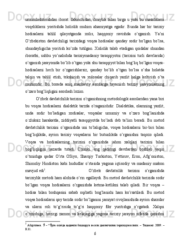 umumlashtirishdan iborat. Ikkinchidan, ilmiylik bilan birga u yoki bu masalalarni
voqeliklarni   yoritishda   holislik   muhim   ahamiyatga   egadir.   Bunda   har   bir   tarixiy
hodisalarni   tahlil   qilayotganda   xolis,   haqqoniy   ravishda   o’rganish.   Ya’ni
O’zbekiston   davlatchiligi   tarixidagi   voqea   hodisalar   qanday   sodir   bo’lgan   bo’lsa,
shundayligicha   yoritish   ko’zda   tutilgan.   Xolislik   talab   etadigan   qoidalar   shundan
iboratki,   ushbu   yo’nalishda   tarixiymadaniy   taraqqiyotni   (tarixini   turli   davrlarida)
o’rganish jarayonida bo’lib o’tgan yoki shu taraqqiyot bilan bog’liq bo’lgan voqea-
hodisalarni   hech   bir   o’zgarishlarsiz,   qanday   bo’lib   o’tgan   bo’lsa   o’sha   holatda
talqin   va   tahlil   etish,   tekshirish   va   xulosalar   chiqarib   yaxlit   holga   keltirish   o’ta
muhimdir.   Bu   borada   aniq   manbaviy   asoslarga   tayaniish   tarixiy   jarayonlarning
o’zaro bog’liqligini asoslash lozim. 
O’zbek davlatchilik tarixini o’rganishning metodologik asoslaridan yana biri
bu   voqea   hodisalarni   dialektik   tarzda   o’raganishdir.   Dialektika,   olamning   yaxlit,
unda   sodir   bo’ladigan   xodisalar,   voqealar   umumiy   va   o’zaro   bog’lanishda
o`zluksiz   harakatda,   ziddiyatli   taraqqiyotda   bo’ladi   deb   ta’lim   beradi.   Bu   metod
davlatchilik   tarixini   o’rganishda   uni   to’laligicha,   voqea   hodisalarni   bir-biri   bilan
bog’liqlikda,   ayrim   tarixiy   voqealarni   bir   butunlikda   o’rganishni   taqozo   qiladi.
Voqea   va   hodisalarning   turixini   o’rganishda   jahon   xalqlari   tarixini   bilan
bog’liqligini   nazarda   tutadi.   Chunki,   eng   qadimgi   davrlardan   boshlab   yaqin
o’tmishga   qadar   O’rta   OSiyo,   Sharqiy   Turkiston,   Yettisuv,   Eron,   Afg’oniston,
Shimoliy   Hindiston   kabi   hududlar   o’rtasida   yagona   iqtisodiy   va   madaniy   makon
mavjud edi 5
.  O’zbek   davlatsilik   tarixini   o’rganishda
tarixiylik metodi ham alohida o’rin egallaydi. Bu metod davlatchilik tarixida sodir
bo’lgan   voqea   hodisalarni   o’rganishda   ketma-ketlikni   talab   qiladi.   Bir   voqea   –
hodisa   bilan   boshqasini   sabab   oqibatli   bog’lanishi   ham   ko’rsatiladi.   Bu   metod
voqea hodisalarni qay tarzda sodir bo’lganini jamiyat rivojlanishida ayrim shaxslar
va   ularni   roli   to’g’risida   to’g’ri   haqqoniy   fikr   yuritishga   o’rgatadi.   Xalqni
o’tmishiga,   hozirgi   zamon   va   kelajagiga   yagona   tarixiy   jarayon   sifatida   qarashni
5
  Абдуллаев .   Ў   – “ Ўрта   осиёда   қадимги   бошқарув   ва   илк   давлатчилик   тарихшунослиги . –   Тошкент .   2009. –
Б.31.
6