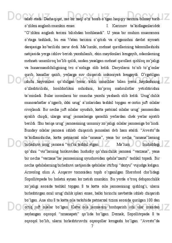 talab etadi. Darhaqiqat, xar bir xaql o’zi bosib o’tgan haqiqiy tarixini bilmay turib
o’zlikni anglash mumkin emas.  I.   Karimov   ta’kidlaganlaridek
“O’zlikni   anglash   tarixni   bilishdan   boshlanadi”.   U   yana   bir   muhim   muammoni
o’rtaga   tashladi,   bu   esa   Vatan   tarixini   o’qitish   va   o’rganishni   davlat   siyosati
darajasiga ko’tarilishi  zarur  dedi. Ma’lumki, mehnat  qurollarining takomillashishi
natijasida yerga ishlov berish yaxshilanib, ekin maydonlari kengayib, odamlarning
mehnati unumliroq bo’lib qoldi, undan yasalgan mehnat qurollari qishloq xo’jaligi
va   hunarmandchiligining   tez   o’sishiga   olib   keldi.   Daryolarni   to’sib   to’g’onlar
qurib,   kanallar   qazib,   yerlarga   suv   chiqarish   imkoniyati   kengaydi.   O’rgatilgan
ishchi   hayvonlari   qo’shilgan   temir   tishli   omochlar   bilan   yerni   haydashning
o’zlashtirilishi,   hosildorlikni   oshishini,   ko’proq   mahsulotlar   yetishtirishni
ta’minladi.   Bular   insonlarni   bir   muncha   yaxshi   yashash   olib   keldi.   Urug’chilik
munosabatlar   o’zgarib,   ikki   urug’   a’zolaridan   tashkil   topgan   er-xotin   juft   oilalar
rivojlandi.   Bir   necha   juft   oilalar   uyushib,   katta   patrixal   oilalar   urug’   jamoasidan
ajralib   chiqdi,   ularga   urug’   jamoalariga   qarashli   yerlardan   chek   yerlar   ajratib
berildi. Shu tariqa urug’ jamoasining umumiy xo’jaligi oilalar jamoasiga bo’lindi.
Bunday   oilalar   jamoasi   ishlab   chiqarish   jamoalari   deb   ham   ataldi.   “Avesto”da
ta’kidlanishicha,   katta   patriarxal   oila-“nmana”,   yana   bir   necha   “nmana”larning
birlashuvi urug’ jamoasi “vis”ni tashkil etgan.  Ma’lum   hududdagi
qo’shni   “vis”larning   birikuvidan   hududiy   qo’shnichilik   jamoasi   “varzana”,   yana
bir necha “varzana”lar jamoasining uyushuvidan qabila“zantu” tashkil topadi. Bir
necha qabilalarning birlashuvi natijasida qabilalar ittifoqi “daxyu” vujudga kelgan.
Arxeolog   olim   A.   Asqarov   tomonidan   topib   o’rganilgan   Sherobod   cho’lidagi
Sopollitepada   bu   holatni   aynan   ko`zatish   mumkin.   Bu   yerda   o’troq   dehqonchilik
xo’jaligi   asosida   tashkil   topgan   8   ta   katta   oila   jamoasining   qishlog’i,   ularni
birlashtirgan omil urug’chilik iplari emas, balki birinchi navbatda ishlab chiqarish
bo’lgan. Ana shu 8 ta katta oila tarkibida patriarxal tizimi asosida qurilgan 100 dan
ortiq   juft   oilalar   bo’lgan.   Katta   oila   jamoasini   boshqarish   ishi   ular   orasidan
saylangan   oqsoqol   “nmanapati”   qo’lida   bo’lgan.   Demak,   Sopollitepada   8   ta
oqsoqol   bo’lib,   ularni   birlashtiruvchi   oqsoqollar   kengashi   bo’lgan.   “Avesto”da
7