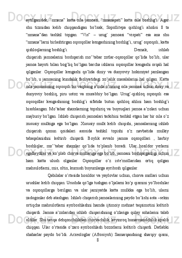 aytilganidek,   “nmana”   katta   oila   jamoasi,   “nmanapati”   katta   oila   boshlig’i.   Agar
shu   tizmidan   kelib   chiqqandigan   bo’lsak,   Sopollitepa   qishlog’i   aholisi   8   ta
“nmana”dan   tashkil   topgan.   “Vis”   –   urug’   jamoasi   “vispati”   esa   ana   shu
“nmana”larni birlashtirgan oqsoqollar kengashining boshlig’i, urug’ oqsoqoli, katta
qishloqlarning boshlig’i.  Demak,   ishlab
chiqarish   jamoalarini   boshqarish   mo’’tabar   zotlar-oqsoqollar   qo’lida   bo’lib,   ular
jamoa hayoti  bilan bog’liq bo’lgan barcha ishlarni  oqsoqollar  kengashi  orqali  hal
qilganlar.   Oqsoqollar   kengashi   qo’lida   diniy   va   dunyoviy   hokimiyat   jamlangan
bo’lib,   u   jamoaning   kundalik   faoliyatidagi   xo’jalik   masalalarini   hal   qilgan.   Katta
oila jamoasining oqsoqoli bir vaqtning o’zida o’zining oila jamoasi uchun diniy va
dunyoviy   boshliq,   piru   ustoz   va   murabbiy   bo’lgan.   Urug’-qishloq   oqsoqoli   esa
oqsoqollar   kengashining   boshlig’i   sifatida   butun   qishloq   ahlini   ham   boshlig’i
hisoblangan.   Mo’tabar   shaxslarning   topshiriq   va   buyruqlari   jamoa   a’zolari   uchun
majburiy bo’lgan. Ishlab chiqarish jamoalari tarkibini tashkil etgan har bir oila o’z
xususiy   mulkiga   ega   bo’lgan.   Xususiy   mulk   kelib   chiqishi,   jamoalarning   ishlab
chiqarish   qonun   qoidalari   asosida   tashkil   topishi   o’z   navbatida   mulkiy
tabaqalanishni   keltirib   chiqardi.   Boylik   avvalo   jamoa   oqsoqollari   ,   harbiy
boshliqlar,   mo’’tabar   shaxslar   qo’lida   to’planib   boradi.   Ular   hosildor   yerlarni
egallaydilar va ko’plab chorva mollariga ega bo’lib, jamoani boshqarganligi uchun
ham   katta   ulush   olganlar.   Oqsoqollar   o’z   iste’mollaridan   ortiq   qolgan
mahsulotlarni, mis, oltin, kumush buyumlarga ayribosh qilganlar. 
Qabilalar o’rtasida hosildor va yaylovlar uchun, chorva mollari uchun
urushlar kelib chiqqan. Urushda qo’lga tushgan o’ljalarni ko’p qismini yo’lboshilar
va   oqsoqollarga   berilgan   va   ular   jamiyatda   katta   mulkka   ega   bo’lib,   ularni
zadogonlar deb atashgan. Ishlab chiqarish jamoalarining paydo bo’lishi asta –sekin
ortiqcha   mahsulotlarni   ayriboshlashni   hamda   ijtimoiy   mehnat   taqsimotini   keltirib
chiqardi.   Jamoa   a’zolaridan   ishlab   chiqarishning   o’zlariga   qulay   sohalarini   talab
oldilar. Shu tariqa dehqonchilikdan chorvachilik, keyinroq hunarmandchilik ajralib
chiqqan.   Ular   o’rtasida   o’zaro   ayriboshlash   bozorlarni   keltirib   chiqardi.   Datlabki
shaharlar   paydo   bo’ldi.   Arxeologlar   (Afrosiyob)   Samarqandning   sharqiy   qismi,
8