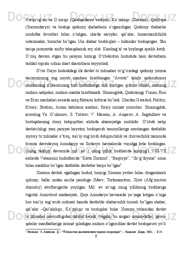 Yerqo’rg’on   va   O`zurqir   (Qashqadaryo   vodiysi),   Ko’zalaqir   (Xorazm),   Qiziltepa
(Surxondaryo)   va   boshqa   qadimiy   shaharlarni   o’rganishgan.   Qadimiy   shaharlar
mudofaa   devorlari   bilan   o’ralgan,   ularda   saroylar,   qal’alar,   hunarmandchilik
ustaxonalar, bozorlar bo’lgan. Uni shahar boshliqlari – hokimlar boshqargan. Shu
tariqa jamiyatda sinfiy tabaqalanish avj oldi. Kambag’al va boylarga ajralib ketdi.
O`zoq   davom   etgan   bu   jarayon   hozirgi   O’zbekiston   hududida   ham   davlatlarni
tashkil topishi uchun shart sharoitlarni tayyorladi. 
O’rta Osiyo hududidagi ilk davlat to`zulmalari to’g’risidagi qadimiy yozma
tariximizning   eng   noyob   manbasi   hisoblangan   “Avesto”   kitobi   qadimshunos
olimlarning   o’lkamizning   turli   hududlariga   olib   borilgan   qidiruv   ishlari,   ularning
muhim natijalari, muhim manba hisoblanadi. Shuningdek, Qadimimgi Yunon, Rim
va Eron manbalari asosida aniq fikrlarni keltirsa bo’ladi. Ulardan Geradod, Polibiy,
Ktesiy,   Strabon,   Arrian   kabilarni   asarlari,   forsiy   mixxat   yozuvlari.   Shuningdek,
arxeolog   Ya.   G’ulomov,   S.   Tolstov,   V.   Masson,   A.   Asqarov,   A.   Sagdullaev   va
boshqalarning   ilmiy   tadqiqotlari   alohida   ahamiyatga   molikdir.   O’zbek   xalqi
davlatchiligi   yani   jamiyat   hayotini   boshqarish   tamoyillariga   asoslangan   dastlabki
siyosiy to`zulmalar o’troq, sun’iy sug’orish dehqonchilik va chorvachilik zaminida
bronza   davridayoq   Amudaryo   va   Sirdaryo   havzalarida   vujudga   kela   boshlagan.
Uning   tadrijiy   davomida   mil.   av   1   ming   yillik   boshlarida   aniqrog’i   VIII-VII
asrlarda Vatanimiz hududlarida “Katta Xorazm”, “Baqtriya”, “So’g’diyona” nomi
bilan mashhur bo’lgan dastlabki davlatlar barpo bo’lgan 6
. 
Xorazm davlati egallagan hudud, hozirgi Xorazm yerlari bilan chegaralanib
qolmay,   balki   undan   ancha   janubiga   (Marv,   Turkmaniston,   Xirot   (Afg’oniston
shimoliy)   atroflarigacha   yoyilgan.   Mil.   av   so’ngi   ming   yillikning   boshlariga
tegishli   Amirobod   madaniyati,   Quyi   Amudaryo   havzasida   yo`zaga   kelgan   o’ziga
hos sun’iy sug’orish inshoati hamda dastlabki shaharozlik timsoli  bo’lgan shahar,
qal’alar   –Qal’alaliqir,   Ko’zaliqir   va   boshqalar   bular   Xorazm   vohasidan   davlat
to`zilmalari mavjudligidan dalolat beradi. Negaki, bu singari  umumelatlar, qavm-
qabilar manfaatlariga xizmat qiladigan muhim o’zgarishlar davlat boshqaruvi yo’li
6
 Ртвладзе. Э, Алимова. Д – “Ўзбекистон давлатчилиги тарихи очерклари”. – Тошкент. Шарқ. 2001.  -  Б.24.
9