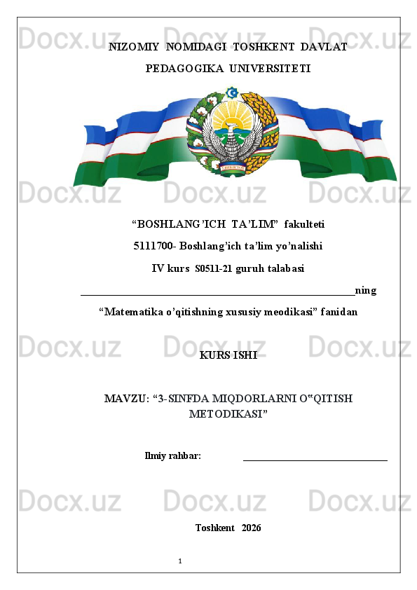 1NIZOMIY  NOMIDAGI  TOSHKENT  DAVLAT
PEDAGOGIKA  UNIVERSITETI
“BOSHLANG’ICH  TA’LIM”  fakulteti
5111700- Boshlang’ich ta’lim yo’nalishi
IV kurs   S0511- 21  guruh talabasi
_________________________________________________ning
“Matematika o’qitishning xususiy meodikasi” fanidan
KURS ISHI
MAVZU: “ 3-SINFDA   MIQDORLARNI   O QITISH‟
METODIKASI ”
Ilmiy rahbar:  __________________________
Toshkent   2026 