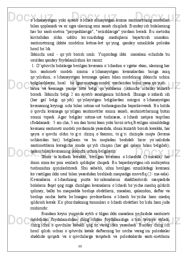 10o`lchanayotgan yoki ajratib o`lchab olinayotgan kesma santimetrning modellari
bilan qoplanadi va so`ngra ularning soni sanab chiqiladi. Bunday ish bolalarning
har bir santi-metrni "payqashlariga",  "sezishlariga" yordam  beradi. Bu metodni
kiritishdan   oldin   ushbu   ko`rinishdagi   mashqlarni   bajartirish   mumkin:
santimetrning   ikkita   modelini   ketma-ket   qo`ying.   qanday   uzunlikda   poloska
hosil bo`ldi.
Ikkinchi   usul   -   qo`yib   borish   usuli.   Yuqoridagi   ikki     masalani   echishda   bu
usuldan qanday foydalanilishini ko`ramiz 
 1. O’qituvchi bolalarga berilgan kesmani o`lchashni o`rgatar ekan, ularning har
biri   santimetr   modeli   oxirini   o`lchanayotgan   kesmalardan   biriga   aniq
qo`yilishini;   o`lchanayotgan   kesmaga   qalam   bilan   modelning   ikkinchi   uchini
belgilashlarini; hosil    bo`lgan nuqtaga model` oxirlaridan birini yana qo`yish-
larini   va   kesmaga   yanqa   bitta   belgi   qo`yishlarini   (ikkinchi   uchida)   kuzatib
boradi.   Ikkinchi   belgi   2   sm   ajratib   sanalganini   bildiradi.   Shunga   o`xshash   ish
(har   gal   belgi   qo`yib)   qo`yilayotgan   belgilardan   oxirgisi   o`lchanayotgan
kesmaning keyingi uchi bilan ustma-ust tushmaguncha bajarilaveradi. Bu holda
o`quvchi   kesmaga   qo`yilgan   santimetrlar   sonini   sanab,   santimetrlarning   butun
sonini   topadi.   Agar   belgilar   ustma-ust   tushmasa,   o`lchash   natijasi   taqriban
ifodalanadi:  5 sm cha, 5 sm dan biroz kam yoki biroz ortiq Berilgan uzunlikdagi
kesmani santimetr modeli yordamida yasashda, shuni kuzatib borish kerakki, har
qaysi   o`quvchi   oldin   to`g`ri   chiziq   o`tkazsin;   to`g`ri   chiziqda   nuqta   (kesma
uchlaridan   biri)   belgilasin   va   bu   nuqtadan   boshdab   biror   yo`nalishda
santimetrlarni   keragicha   sonda   qo`yib   chiqsin   (har   gal   qalam   bilan   belgilab);
qalam bilan kesmaning ikkinchi uchini belgilasin.
Shuni   ta`kidlash   kerakki,   berilgan   kesmani   o`lchashda   (1-masala)   har
doim ozmi-ko`pmi sezilarli qoldiqlar  chiqadi. Bu bajarilayotgan ish mohiyatini
tushunishni   qiyinlashtiradi.   Shu   sababli,   ishni   berilgan   uzunlikdagi   kesmani
ko`rsatilgan ikki usul bilan yasashdan boshlash maqsadga muvofiq (2- ma-sala).
Kesmalarni   o`lchashning   puxta   ko`nikmalarini   shakllantirish   maqsadida
bolalarni faqat qog`ozga chizilgan kesmalarni o`lchash bo`yicha mashq qildirib
qolmay,   balki   bu   maqsadda   boshqa   obektlarni,   masalan,   qalamdon,   daftar   va
boshqa   uncha   katta   bo`lmagan   predmetlarni   o`lchash   bo`yicha   ham   mashq
qildirish kerak. Ko`pburchakning tomonlari o`lchash obektlari bo`lishi ham juda
muhimdir.
Bundam  keyin yuqorida aytib o`tilgan ikki  masalani  yechishda  santimetr
modelidan   foydalanishdan   chizg’ichdan   foydalanishga   o`tish   tavsiya   etiladi,
chizg`ichni   o`quvchilar   katakli   qog`oz   varag`idan   yasashadi.   Bunday   chizg`ich
hosil   qilish   uchun   o`qituvchi   katak   daftarning   bir   necha   varag`ini   poloskalar
shaklida   qirqadi   va   o`quvchilarga   tarqatadi   va   poloskalarda   santi-metrlarni 