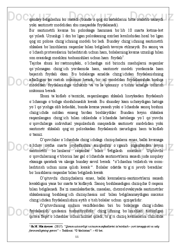11qanday belgilashni ko`rsatadi (bunda u qog`oz kataklarini bitta oralatib sanaydi
yoki santimetr modelidan shu maqsadda foydalanadi).
Bir   santimetrli   kesma   bu   poloskaga   hammasi   bo`lib   10   marta   ketma-ket
qo`yiladi. Uzunligi 1 dm bo`lgan poloskaning oxirlari kesilishidan hosil bo`lgan
qog`oz   polosa   chizg`ichning   modeli   bo`ladi.   Bunday   chizg`ichning   santimetrli
shkalasi  bo`linishlarini raqamlar bilan belgilash tavsiya etilmaydi. Bu sanoq va
o`lchash protsesslarini birlashtirish uchun ham, bolalarning kesma uzunligi bilan
son orasidagi moslikni tushunishlari uchun ham  foydali 5
.
Tajriba   shuni   ko`rsatmoqdaki,   o`lchashga   oid   birinchi   mashqlarni   raqamlar
qo`yilmagan   chizg`ich   yordamida   ham,   santimetr   modeli   yordamida   ham
bajarish   foydali   ekan.   Bu   bolalarga   amalda   chizg`ichdan   foydalanishning
afzalligini   ko`rsatish   imkonini   beradi,   bir   xil   modeldan   foydalanishda   boshqa
modeldan   foydalanishga   uzluksiz   va   to`la   qonuniy   o`tishni   amalga   oshirish
imkonini beradi.
Shuni   ta`kidlab   o`tamizki,   raqamlangan   shkalali   lineykadan   foydalanib
o`lchamga   o`tishga   shoshilmaslik   kerak.   Bu   shunday   kam   uchraydigan   hatoga
yo`l qo`yishga olib keladiki, bunda kesma yasash yoki o`lchashda sanoq boshini
chizg`ichda   noldan   emasg   birdan   boshlaydilar.   Bundan   keyin   shkalasi
raqamlangan   chizg`ich   bilan   ishlashda   o`lchashda   hatolarga   yo`l   qo`yuvchi
o`quvchilarga   individual   yaqinlashish   maqsadida   santimetr   modelidan   yoki
santimetr   shkalali   qog`oz   poloskadan   foydalanish   zarurligini   ham   ta`kidlab
o`tamiz.
O’quvchilar o`lchashda chizg`ichdagi chiziqchalarni emas, balki kesmaga
o`lchov   necha   marta   joylashishini   aniqlashni   o`rganib   olganlaridan   keyin
santimetrli   bo`limlarni   raqamlar   bilan   belgilash   mumkin.   Uqituvchi
o`quvchilarning e`tiborini har gal o`lchashda santimetrlarni sanash juda noqulay
ekaniga   qaratadi   va   ularga   bunday   savol   beradi:   "o’lchashni   tezlatish   va   oson-
lashtirish   uchun   nima   qilish   kerak`".   Bolalar   odatda   to`g`ri   javob   beradilar:
bo`linishlarni raqamlar bilan belgilash kerak.
O’qituvchi   chiziqchalarni   emas,   balki   kesmalarni-santimetrlarni   sanash
kerakligini yana bir marta ta`kidlaydi. Sanoq boshlanadigan chiziqcha 0 raqami
bilan belgilanadi. Ba`zi mamlakatlarda, masalan, chexoslovakiyada santimetrlar
shkalasining   boshlang`ich   chiziqchasini   nol`   bilan   belgilanmaydigan   maxsus
chizg`ichdan foydalanilishini aytib o`tish bolalar uchun  qiziqarlidir.
O’qituvchining   muhim   vazifalaridan   biri   bu   bolalarga   chizg`ichdan
foydalanish   qoidasini   tushuntirishdir:   chizg`ichning   bo`linishlari   tushirilgan
qirrasi faqat o`lchashlar uchun hizmat qiladi, to`g`ri chiziq kesmalarini chizishda
5
  S h.M. Mirziyoyev . (2017).  “Qonun ustuvorligi va inson manfaatlarini ta’minlash – yurt taraqqiyoti va xalq 
farovoniligining garovi”  – Toshkent: “O‘zbekiston”. – 48-bet. 