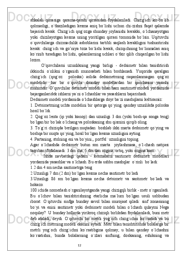 12shkalali   qirrasiga   qarama-qarshi   qirrasidan   foydalaniladi.   Chizg`ich   kir-bo`lib
qolmasligi,   o`tkaziladigan   kesma   aniq   bo`lishi   uchun   chi-zishni   faqat   qalamda
bajarish kerak. Chizg`ich qog`ozga shunday joylanishi  kerakki, o`lchanayotgan
yoki   chizilayotgan   kesma   uning   yoritilgan   qirrasi   tomonida   bo`lsin.   Uqituvchi
o`quvchilarga   chizmachilik   asboblarini   tartibli   saqlash   kerakligini   tushuntirishi
kerak:  chizg`ich  va go’niya toza  bo`lishi  kerak, chizqichning  bo`linmalari  aniq
ko`rinib turadigan bo`lishi, qalamlarning uchlari o`tkir qilib chiqarilgan bo`lishi
lozim.
O’quvchilarni   uzunlikning   yangi   birligi   -   dedsimetr   bilan   tanishtirish
ikkinchi   o`nlikni   o`rganish   munosabati   bilan   boshlanadi.   Yuqorida   qaralgan
chizg`ich   (qog`oz     poloska)   aslida   dedsimetrning   raqamlanmagan   qog`oz
modelidir.   har   bir   o`quvchi   shunday   modellardan   bir   qanchasini   yasashi
muhimdir. O’quvchilar detsimetr modeli bilan ham santimetr modeli yordamida
bajarganlaridek ishlarni ya`ni o`lchashlar va yasashlarni bajarishadi.
Dedsimetr modeli yordamida o`lchashlarga doyr ba`zi mashqlarni keltiramiz:
1. Detsimetrning uchta modelini bir qatorga qo`ying. qanday uzunlikda poloska
hosil bo`ldi.
2.   Qog`oz   lenta   (ip   yoki   kanop)   dan   uzunligi   3   dm   (yoki   bosh-qa   songa   teng)
bo`lgan bir bo`lak o`lchang va poloskaning shu qismini qirqib oling.
3. To`g`ri chiziqda berilgan nuqtadan   boshlab ikki marta dedsimetr qo`ying va
boshqa bir nuqta qo`ying, hosil bo`lgan kesma uzunligini ayting.
4. Partaning, stolning eni va bo`yini,, portfel` uzunligini toping.
Agar   o`lchashda   dedsimetr   butun   son   marta     joylashmasa,   o`l-chash   natijasi
taqriban ifodalanadi: 3 dm cha, 5 dm dan ozgina  ortiq, yoki ozgina kam.
  Ishda   navbatdagi   qadam   -   kesmalarni   santimetr   dedsimetr   modellari
yordamida yasashlar va o`lchash. Bu erda ushbu mashqlar  o`rinli  bo`ladi:
1.2 dm 4 sm necha santimetrga teng
2.Uzunligi 7 dm (2 dm) bo`lgan kesma necha santimetr bo`ladi
3.Uzunligi   86   sm   bo`lgan   kesma   necha   detsimetr   va   santimetr   bo`ladi   va
hokazo.
100 ichida nomerlash o`rganilayotganda yangi chizigqli birlik - metr o`rganiladi.
Bu   o`lchov   bilan   tanishtirishning   etarlicha   ma`lum   bo`lgan   usuli   ushbudan
iborat.   O`qituvchi   sinfga   bunday   savol   bilan   murojaat   qiladi:   sinf   xonasining
bo`yi   va   enini   santimetr   yoki   dedsimetr   modeli   bilan   o`lchash   qulaymi   Nega
noqulay?  U bunday hollarda yirikroq chiziqli birlikdan foydalaniladi, buni metr
deb   ataladi,   deydi.   O`qituvchi   bir   metrli   yog`och   chizg`ichni   ko`rsatadi   va   bu
chizg`ich metrning modeli ekanini aytadi. Metr bilan tanishtirishda bolalarga bir
metrli   yog`och   chizg`ichni   ko`rsatibgina   qolmay,   u   bilan   qanday   o`lchashni
ko`rsatishni,   bunda   bolalarning   o`zlari   sinfning,   doskaning,   eshikning   va 