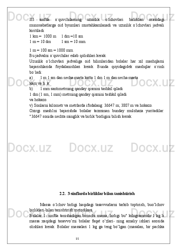 15III   sinfda   o`quvchilarning   uzunlik   o`lchovlari   birliklari   orasidagi
munosabatlarga   oid   byumlari   mustahkamlanadi   va   uzunlik   o`lchovlari   jadvali
kiritiladi:
1 km =  1000 m 1 dm =10 sm
1 m = 10 dm 1 sm = 10 mm.  
1 m = 100 sm = 1000 mm.
Bu jadvalni o`quvchilar eslab qolishlari kerak.
Uzunlik   o`lchovlari   jadvaliga   oid   bilimlaridan   bolalar   har   xil   mashqlarni
bajarishlarida   foydalanishlari   kerak.   Bunda   quyidagidek   mashqlar   o`rinli
bo`ladi:
a) 1 m 1 sm dan necha marta katta 1 dm 1 m dan necha marta
kam va h. k.
b) 1 mm santimetrning qanday qismini tashkil qiladi
1 dm (1 sm, 1 mm) metrning qanday qismini tashkil qiladi
va hokazo.
v) Sonlarni kilometr va metrlarda ifodalang: 36647 m; 3807 m va hokazo.
Oxirgi   mash1ni   bajarishda   bolalar   taxminan   bunday   mulohaza   yuritadilar:
"36647 sonida nechta minglik va birlik 'borligini bilish kerak.
2.2.  3-sinflarda birliklar bilan tanishtirish
Massa   o`lchov   birligi   haqidagi   tasavvurlarni   tarkib   toptirish,   buo’lchov
birliklari-bilan tanishtirish metodikasi.
Bolalar   1-   sinfda   tanishadigan   birinchi   massa,   birligi   bu"   kilogrammdir.1   kg   li
massa   xaqidagi   tasavvo’rni   bslalar   faqat   o’zlari-   ning   amaliy   ishlari   asosida
olishlari   kerak.   Bolalar   massalari   1   kg   ga   teng   bo’lgan   (masalan,   bir   pachka 