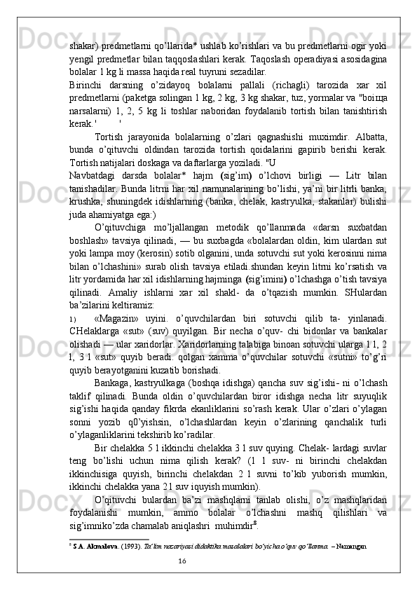 16shakar) predmetlarni qo’llarida* ushlab ko’rishlari va bu predmetlarni ogir yoki
yengil predmetlar bilan taqqoslashlari kerak.   Taqoslash operadiyasi asosidagina
bolalar 1 kg li massa haqida real tuyruni sezadilar.
Birinchi   darsning   o’zidayoq   bolalarni   pallali   (richagli)   tarozida   xar   xil
predmetlarni (paketga solingan 1 kg, 2 kg, 3 kg shakar, tuz, yormalar va "boi щ a
narsalarni)   1,   2,   5   kg   li   toshlar   naboridan   foydalanib   tortish   bilan   tanishtirish
kerak. ' '
Tortish   jarayonida   bolalarning   o’zlari   qagnashishi   muximdir.   Albatta,
bunda   o’qituvchi   oldindan   tarozida   tortish   qoidalarini   gapirib   berishi   kerak.
Tortish natijalari doskaga va daftarlarga yoziladi. "U
Navbatdagi   darsda   bolalar*   hajm   ( sig’im )   o’lchovi   birligi   —   Litr   bilan
tanishadilar. Bunda litrni har  xil  namunalarining bo’lishi, ya’ni  bir  litrli banka,
krushka,   shuningdek   idishlarning   (banka,   chelak,   kastryulka,   stakanlar)   bulishi
juda ahamiyatga ega:)
O’qituvchiga   mo’ljallangan   metodik   qo’llanmada   «darsn   suxbatdan
boshlash»   tavsiya   qilinadi,   —   bu   suxbagda   «bolalardan   oldin,   kim   ulardan   sut
yoki lampa moy (kerosin) sotib olganini, unda sotuvchi sut yoki kerosinni nima
bilan   o’lchashini»   surab   olish   tavsiya   etiladi.shundan   keyin   litrni   ko’rsatish   va
litr yordamida har xil idishlarning hajminga  ( sig’imini )  o’lchashga o’tish tavsiya
qilinadi.   Amaliy   ishlarni   xar   xil   shakl-   da   o’tqazish   mumkin.   SHulardan
ba’zilarini keltiramiz:
1 ) «Magazin»   uyini.   o’quvchilardan   biri   sotuvchi   qilib   ta-   yinlanadi.
CHelaklarga   «sut»   (suv)   quyilgan.   Bir   necha   o’quv-   chi   bidonlar   va   bankalar
olishadi — ular xaridorlar. Xaridorlarning talabiga binoan sotuvchi ularga 1 l, 2
l,   3   l   «sut»   quyib   beradi.   qolgan   xamma   o’quvchilar   sotuvchi   «sutni»   to’g’ri
quyib berayotganini kuzatib borishadi.
Bankaga,   kastryulkaga   (boshqa   idishga)   qancha   suv   sig’ishi -   ni   o’lchash
taklif   qilinadi.   Bunda   oldin   o’quvchilardan   biror   idishga   necha   litr   suyuqlik
sig’ishi  haqida  qanday   fikrda  ekanliklarini   so’rash   kerak.  Ular   o’zlari   o’ylagan
sonni   yozib   q0’yishsin,   o’lchashlardan   keyin   o’zlarining   qanchalik   turli
o’ylaganliklarini tekshirib ko’radilar.
Bir chelakka 5 l ikkinchi chelakka 3 l suv quying. Chelak- lardagi suvlar
teng   bo’lishi   uchun   nima   qilish   kerak?   (1   l   suv-   ni   birinchi   chelakdan
ikkinchisiga   quyish,   birinchi   chelakdan   2   l   suvni   to’kib   yuborish   mumkin,
ikkinchi chelakka yana 2 l suv iquyish mumkin). 
O’qituvchi   bulardan   ba’zi   mashqlarni   tanlab   olishi,   o’z   mashqlaridan
foydalanishi   mumkin,   ammo   bolalar   o’lchashni   mashq   qilishlari   va
sig’imniko’zda chamalab aniqlashri  muhimdir 8
.
8
  S.A. Akmalova . (1993).  Ta’lim nazariyasi didaktika masalalari bo’yicha o‘quv qo‘llanma.  – Namangan 