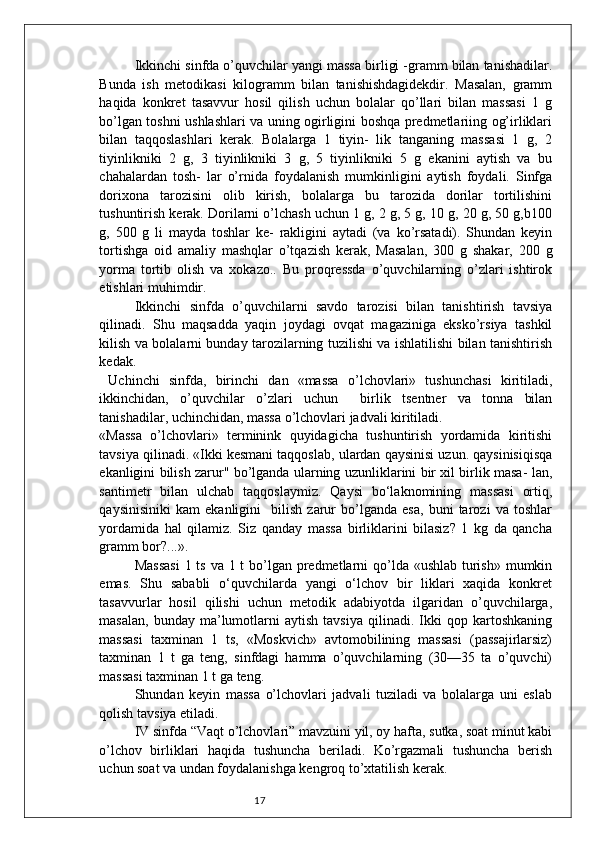 17Ikkinchi sinfda o’quvchilar yangi massa birligi -gramm bilan tanishadilar.
Bunda   ish   metodikasi   kilogramm   bilan   tanishishdagidekdir.   Masalan,   gramm
haqida   konkret   tasavvur   hosil   qilish   uchun   bolalar   qo’llari   bilan   massasi   1   g
bo’lgan toshni ushlashlari va uning ogirligini boshqa predmetlariing og’irliklari
bilan   taqqoslashlari   kerak.   Bolalarga   1   tiyin-   lik   tanganing   massasi   1   g,   2
tiyinlikniki   2   g,   3   tiyinlikniki   3   g,   5   tiyinlikniki   5   g   ekanini   aytish   va   bu
chahalardan   tosh-   lar   o’rnida   foydalanish   mumkinligini   aytish   foydali.   Sinfga
dorixona   tarozisini   olib   kirish,   bolalarga   bu   tarozida   dorilar   tortilishini
tushuntirish kerak. Dorilarni o’lchash uchun 1 g, 2 g, 5 g, 10 g, 20 g, 50 g,b100
g,   500   g   li   mayda   toshlar   ke-   rakligini   aytadi   (va   ko’rsatadi).   Shundan   keyin
tortishga   oid   amaliy   mashqlar   o’tqazish   kerak,   Masalan,   300   g   shakar,   200   g
yorma   tortib   olish   va   xokazo..   Bu   proqressda   o’quvchilarning   o’zlari   ishtirok
etishlari muhimdir.
Ikkinchi   sinfda   o’quvchilarni   savdo   tarozisi   bilan   tanishtirish   tavsiya
qilinadi.   Shu   maqsadda   yaqin   joydagi   ovqat   magaziniga   eksko’rsiya   tashkil
kilish va bolalarni bunday tarozilarning tuzilishi va ishlatilishi bilan tanishtirish
kedak.
  Uchinchi   sinfda,   birinchi   dan   «massa   o’lchovlari»   tushunchasi   kiritiladi,
ikkinchidan,   o’quvchilar   o’zlari   uchun     birlik   tsentner   va   tonna   bilan
tanishadilar, uchinchidan, massa o’lchovlari jadvali kiritiladi.
«Massa   o’lchovlari»   terminink   quyidagicha   tushuntirish   yordamida   kiritishi
tavsiya qilinadi. «Ikki kesmani taqqoslab, ulardan qaysinisi uzun. qaysinisiqisqa
ekanligini bilish zarur" bo’lganda ularning uzunliklarini bir xil birlik masa- lan,
santimetr   bilan   ulchab   taqqoslaymiz.   Qaysi   bo‘laknomining   massasi   ortiq,
qaysinisiniki   kam   ekanligini     bilish   zarur   bo’lganda   esa,   buni   tarozi   va   toshlar
yordamida   hal   qilamiz.   Siz   qanday   massa   birliklarini   bilasiz?   1   kg   da   qancha
gramm bor?...».
Massasi  1 ts va 1 t  bo’lgan predmetlarni  qo’lda «ushlab turish» mumkin
emas.   Shu   sababli   o‘quvchilarda   yangi   o‘lchov   bir   liklari   xaqida   konkret
tasavvurlar   hosil   qilishi   uchun   metodik   adabiyotda   ilgaridan   o’quvchilarga,
masalan,   bunday   ma’lumotlarni   aytish   tavsiya   qilinadi.   Ikki   qop  kartoshkaning
massasi   taxminan   1   ts,   «Moskvich»   avtomobilining   massasi   (passajirlarsiz)
taxminan   1   t   ga   teng,   sinfdagi   hamma   o’quvchilarning   (30—35   ta   o’quvchi)
massasi taxminan 1 t ga teng.
Shundan   keyin   massa   o’lchovlari   jadvali   tuziladi   va   bolalarga   uni   eslab
qolish   tavsiya etiladi.
IV sinfda “Vaqt o’lchovlari” mavzuini yil, oy hafta, sutka, soat minut kabi
o’lchov   birliklari   haqida   tushuncha   beriladi.   Ko’rgazmali   tushuncha   berish
uchun soat va undan foydalanishga kengroq to’xtatilish kerak.  