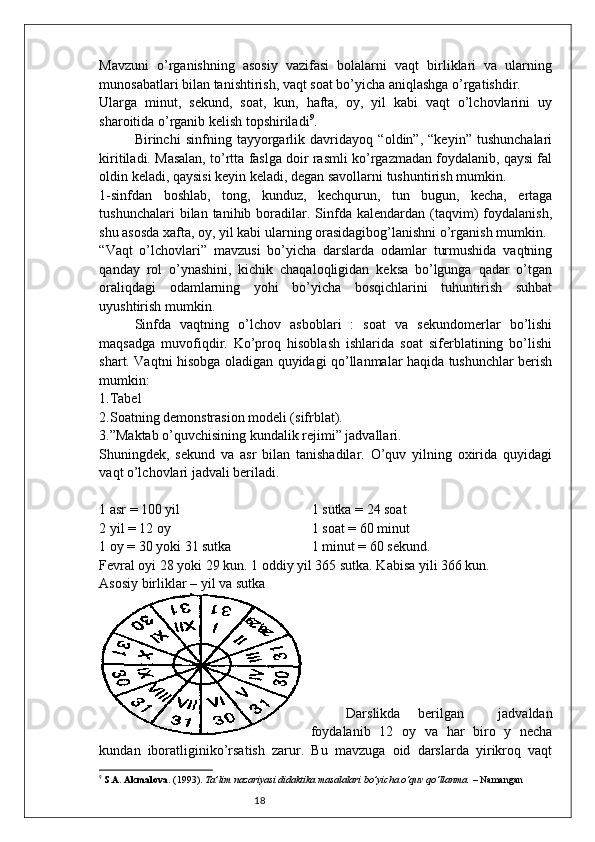 18Mavzuni   o’rganishning   asosiy   vazifasi   bolalarni   vaqt   birliklari   va   ularning
munosabatlari bilan tanishtirish, vaqt soat bo’yicha aniqlashga o’rgatishdir. 
Ularga   minut,   sekund,   soat,   kun,   hafta,   oy,   yil   kabi   vaqt   o’lchovlarini   uy
sharoitida o’rganib kelish topshiriladi 9
. 
Birinchi   sinfning   tayyorgarlik   davridayoq   “oldin”,   “keyin”   tushunchalari
kiritiladi. Masalan, to’rtta faslga doir rasmli ko’rgazmadan foydalanib, qaysi fal
oldin keladi, qaysisi keyin keladi, degan savollarni tushuntirish mumkin. 
1-sinfdan   boshlab,   tong,   kunduz,   kechqurun,   tun   bugun,   kecha,   ertaga
tushunchalari  bilan  tanihib  boradilar.  Sinfda  kalendardan  (taqvim)  foydalanish,
shu asosda xafta, oy, yil kabi ularning orasidagibog’lanishni o’rganish mumkin.
“Vaqt   o’lchovlari”   mavzusi   bo’yicha   darslarda   odamlar   turmushida   vaqtning
qanday   rol   o’ynashini,   kichik   chaqaloqligidan   keksa   bo’lgunga   qadar   o’tgan
oraliqdagi   odamlarning   yohi   bo’yicha   bosqichlarini   tuhuntirish   suhbat
uyushtirish mumkin. 
Sinfda   vaqtning   o’lchov   asboblari   :   soat   va   sekundomerlar   bo’lishi
maqsadga   muvofiqdir.   Ko’proq   hisoblash   ishlarida   soat   siferblatining   bo’lishi
shart. Vaqtni hisobga oladigan quyidagi qo’llanmalar haqida tushunchlar berish
mumkin:
1.Tabel
2.Soatning demonstrasion modeli (sifrblat).
3.”Maktab o’quvchisining kundalik rejimi” jadvallari.
Shuningdek,   sekund   va   asr   bilan   tanishadilar.   O’quv   yilning   oxirida   quyidagi
vaqt o’lchovlari jadvali beriladi. 
1 asr = 100 yil  1 sutka = 24 soat
2 yil = 12 oy  1 soat = 60 minut 
1 oy = 30 yoki 31 sutka  1 minut = 60 sekund. 
Fevral oyi 28 yoki 29 kun. 1 oddiy yil 365 sutka. Kabisa yili 366 kun. 
Asosiy birliklar – yil va sutka
Darslikda   berilgan     jadvaldan
foydalanib   12   oy   va   har   biro   y   necha
kundan   iboratliginiko’rsatish   zarur.   Bu   mavzuga   oid   darslarda   yirikroq   vaqt
9
  S.A. Akmalova . (1993).  Ta’lim nazariyasi didaktika masalalari bo’yicha o‘quv qo‘llanma.  – Namangan 