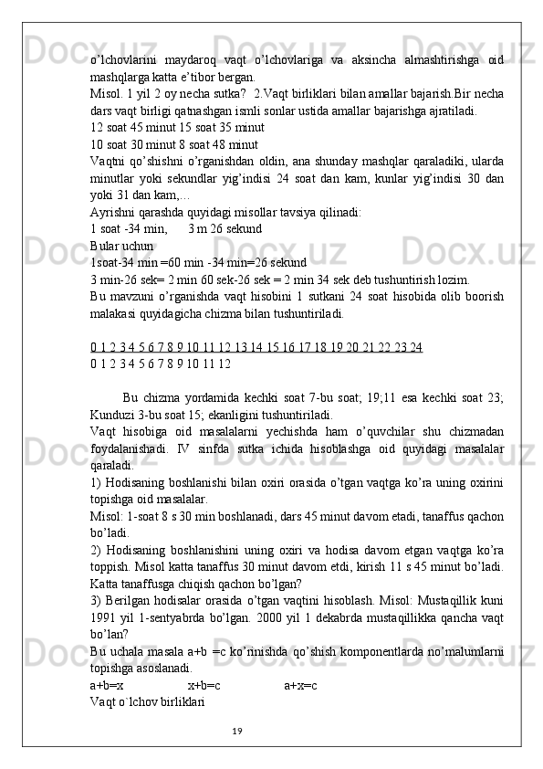 19o’lchovlarini   maydaroq   vaqt   o’lchovlariga   va   aksincha   almashtirishga   oid
mashqlarga katta e’tibor bergan.
Misol. 1 yil 2 oy necha sutka ?   2.Vaqt birliklari bilan amallar bajarish.Bir necha
dars vaqt birligi qatnashgan ismli sonlar   ustida amallar bajarishga ajratiladi.
12 soat 45 minut 15 soat 35 minut
10 soat 30 minut 8 soat 48 minut
Vaqtni  qo’shishni  o’rganishdan   oldin, ana  shunday  mashqlar   qaraladiki, ularda
minutlar   yoki   sekundlar   yig’indisi   24   soat   dan   kam,   kunlar   yig’indisi   30   dan
yoki 31 dan kam,…
Ayrishni qarashda quyidagi misollar tavsiya qilinadi:
1 soat -34 min,  3 m 26 sekund
Bular uchun
1soat-34 min =60 min -34 min=26 sekund
3 min-26 sek= 2 min 60 sek-26 sek = 2 min 34 sek deb tushuntirish lozim.
Bu   mavzuni   o’rganishda   vaqt   hisobini   1   sutkani   24   soat   hisobida   olib   boorish
malakasi quyidagicha chizma bilan tushuntiriladi.
0 1 2 3 4 5 6 7 8 9 10 11 12 13 14 15 16 17 18 19 20 21 22 23 24
0 1 2 3 4 5 6 7 8 9 10 11 12
Bu   chizma   yordamida   kechki   soat   7-bu   soat;   19;11   esa   kechki   soat   23;
Kunduzi 3-bu soat 15; ekanligini tushuntiriladi.
Vaqt   hisobiga   oid   masalalarni   yechishda   ham   o’quvchilar   shu   chizmadan
foydalanishadi.   IV   sinfda   sutka   ichida   hisoblashga   oid   quyidagi   masalalar
qaraladi.
1) Hodisaning boshlanishi bilan oxiri orasida o’tgan vaqtga ko’ra uning oxirini
topishga oid masalalar. 
Misol: 1-soat 8 s 30 min boshlanadi, dars 45 minut davom etadi, tanaffus qachon
bo’ladi. 
2)   Hodisaning   boshlanishini   uning   oxiri   va   hodisa   davom   etgan   vaqtga   ko’ra
toppish. Misol katta tanaffus 30 minut davom etdi, kirish 11 s 45 minut bo’ladi.
Katta tanaffusga chiqish qachon bo’lgan?
3)   Berilgan  hodisalar  orasida  o’tgan vaqtini   hisoblash.  Misol:  Mustaqillik   kuni
1991   yil   1-sentyabrda   bo’lgan.   2000   yil   1   dekabrda   mustaqillikka   qancha   vaqt
bo’lan?
Bu   uchala   masala   a+b   = с   ko’rinishda   qo’shish   komponentlarda   no’malumlarni
topishga asoslanadi.
a+b=x x+b= с a+x= с
Vaqt o`lchov birliklari 