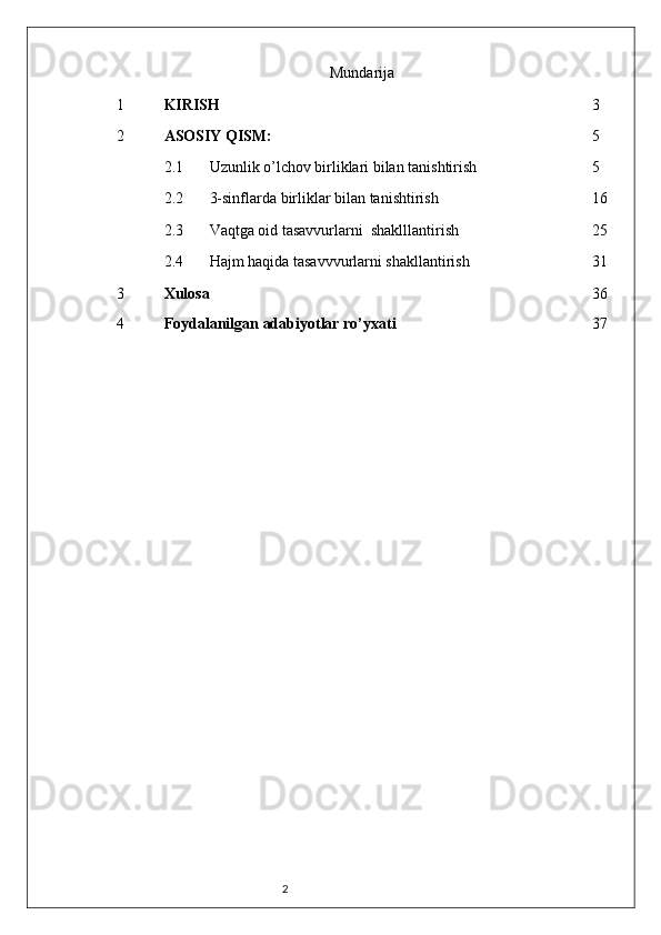 2 Mundarija
1 KIRISH 3
2 ASOSIY QISM:  5
2.1
Uzunlik o’lchov birliklari bilan tanishtirish 5
2.2
3-sinflarda birliklar bilan tanishtirish 16
2.3 Vaqtga oid tasavvurlarni  shaklllantirish 25
2.4 Hajm haqida tasavvvurlarni shakllantirish 31
3 Xulosa 36
4 Foydalanilgan adabiyotlar ro’yxati 37 