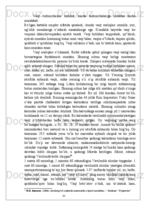 20Vaqt   tushunchasini   uzunlik,   massa   tushunchalariga   nisbatan   ancha
murakkab
Bo’lgan   kattalik   miqdor   sifatida   qaraladi,   chunki   vaqt   oraliqlari   uzunlik,   yuz,
og’irlik   xossalariga   o’xshash   masalalariga   ega.   Kundalik   hayotda   vaqt   bir
voqeani   ikkinchivoqeadan   ajratib   turadi.   Vaqt   birliklari   taqqoslash,   qo shish,‟
ayirish mumkin.Insonning butun umri vaqt bilan, vaqtni o lchash, taqsim qilishi,	
‟
qadrlash o’quvibilan bog’liq.  Vaqt uzluksiz o’tadi, uni to’xtatish ham, qaytarish
ham mumkin emas.
Vaqt   oraliqlari   o’lchanadi.   Birlik   sifatida  qabul   qilingan  vaqt   oralig’idan
birmartagina   foydalanish   mumkin.   Shuning   uchun   vaqt   birligi   muntazam
ravishdatakrorlanuvchi  jarayon bo’lishi kerak. Xalqaro sistemada bunday birlik
qilib sekund olingan. Sekund bilan bir qatorda vaqtning boshqa birliklari minut,
soat, sutka, yil, hafta, oy, asr ishlatiladi. Yil va sutka birliklari tabiatdan olingan,
soat,   minut,   sekund   birliklari   kishilar   o’ylab   topgan.   Yil   Yerning   Quyosh
atrofida   aylanish   vaqti,   sutka   yerning   o’z   o’qi   atrofida   aylanish   vaqti.   Yil
taxminan   365   sutkaga   teng.   Lekin   kishilarning   bir   yilgi   hayoti   sutkalarning
butun sonlaridan tuzilgan. Shuning uchun har yilga olti soatdan qo’shish o’rniga
har   to’rttinchi   yilga   butun   sutka   qo’shiladi.   Bu   yil   366   kundan   iborat   bo’lib,
kabisa yili deyiladi. Bizning eramizgacha 46 yilda Rim Imperatori Yuliy Sezar
o’sha   paytda   chalkashib   ketgan   kalendarni   tartibga   solishmaqsadida   yillar
shunday   navbat   bilan   keladigan   kalendarni   yaratdi.   Shuning   uchunbu   yangi
kalendar yulian kalendari deyiladi. Shu kalendarga asosan yangi yil 1-yanvardan
boshlanadi va 12 oy davom etadi. Bu kalendarda vavilonlik astronomlaryaratgan
vaqt   o’lchovlardan   hafta   ham   saqlanib   qolgan.   Oy   vaqtning   uncha   aniq
bo’lmagan   birligidir,   u   31,   30,   28,   29   kundan   iborat.   Ammo   bu   birlik   qadimv
zamonlardan   beri   mavjud   va   u   oyning   yer   atrofida   aylanishi   bilan   bog’liq.   Oy
taxminan   29,5   sutkada   yerni   to’la   bir   marotaba   aylanib   chiqadi   va   bir   yilda
taxminan 12 marta aylanadi. Shu ma’lumotlar qadimgi kalendarni tuzishga asos
bo’ldi.   Ko’p   asr   davomida   izlanish,   mukammallashtirish   natijasida-hozirgi
calendar vujudga  keldi. Sutkaning hozirgidek 24 soatga bo’linishi ham qadimgi
davrdan   kelib   chiqqan   bo’lib,   u   qadimgi   Misrda   kiritilgan.   Minut,   sekund
qadimgi Vavilonda kelib chiqqan 10
.
1 soatni 60 minutligi, 1 minutni 60 sekundligini Vavilonlik olimlar topganlar. 1
soat 60 minutga, 1 minut 60 sekundligiga vavilonlik olimlar yaratgan oltmishli
sanoqsistemasining ta’siri bor faraz qilinadi. I-IV sinflarda bolalar yil, oy, hafta,
sutka, soat, minut, sekund, asr “vaqt o‘lchovi” ning asosiy birliklari haqida aniq
tasavvurga   ega   bo’lishlari   kerak.   Insonning   butun   umri   vaqt   bilan,
qadrlasho’quvi   bilan   bog‘liq.   Vaqt   beto’xtov   o’tadi,   uni   to‘xtatish   ham,
10
  M.E. Jumayev . (2006).  Boshlang‘ich sinflarda matematika o‘qitish metodikasi.  – Toshkent: “O‘qituvchi” 