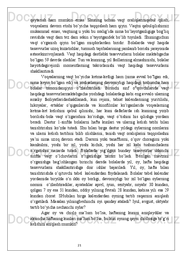 21qaytarish   ham   mumkin   emas.   Shuning   uchun   vaqt   oraliqlariniqabul   qilish,
voqealarni davom etishi bo’yicha taqqoslash ham qiyin. Vaqtni qabulqilishimiz
mukammal emas, vaqtning u yoki bu oralig’ida nima bo’layotganligiga bog’liq
ravishda  vaqt  dam  tez  dam  sekin o’tayotgandek bo‘lib tuyuladi. Shuninguchun
vaqt   o‘rganish   qiyin   bo’lgan   miqdorlardan   biridir.   Bolalarda   vaqt   haqida
tasavvurlar uzoq kuzatishlar, turmush tajribalarining jamlanib borishi jarayonida
astasekinrivojlanadi. Vaqt haqidagi dastlabki tasavvurlarni bolalar maktabgacha
bo’lgan 59 davrda oladilar. Tun va kunning, yil fasllarining almashinishi, bolalar
hayotidagirejimli   momentlarning   takrorlanishi   vaqt   haqidagi   tasavvurlarni
shakllantiradi.
Voqealarning   vaqt   bo’yicha   ketma-ketligi   ham   (nima   avval   bo lgan   edi,‟
nima keyin bo’lgan edi) va xodisalarning davomiyligi  haqidagi tushuncha  ham
bolalar   tomonidanqiyin   o zlashtiriladi.   Birinchi   sinf   o quvchilarida   vaqt	
‟ ‟
haqidagi tasavvurlarmaktabgacha yoshdagi bolalardagi kabi eng avvalo ularning
amaliy   faoliyatlaridashakllanadi,   kun   rejimi,   tabiat   kalendarining   yuritilishi,
hikoyalar,   ertaklar   o’qiganlarida   va   kinofilmlar   ko’rganlarida   voqealarning
ketma-ket   kelishini   qabul   qilinishi,   har   kuni   dafarlarda   ish   kunining   yozib
borilishi-bola   vaqt   o’zgarishini   ko’rishga,   vaqt   o’tishini   his   qilishga   yordam
beradi.   Dastur   1-sinfda   bolalarni   hafta   kunlari   va   ularnig   kelish   tatibi   bilan
tanishtirishni   ko’zda   tutadi.   Shu   bilan   birga   dastur   yildagi   oylarning   nomlarini
va   ularni   kelish   tartibini   bilib   olishlarini,   tanish   vaqt   oraliqlarini   taqqoslashni
ya’ni   nima   uzoq   davom   etadi.   Darsmi   yoki   tanaffusmi,   o’quv   choragimi   yoki
kanikulmi,   yoshi   bir   xil,   yoshi   kichik,   yoshi   har   xil   kabi   tushunchalarni
o’rgatishni   nazarda   tutadi.   Bolalarda   yig’ilgan   bunday   tasavvurlar   ikkinchi
sinfda   vaqt   o’lchovlarini   o’rganishga   zamin   bo’ladi.   Berilgan   mavzuni
o’rganishga   bag’ishlangan   birinchi   darsda   bolalarda   yil,   oy,   hafta   haqidagi
tasavvurlarni   shakllantirishga   doir   ishlar   bajariladi.   Yil,   oy,   hafta   bilan
tanishtirishda o’qituvchi tabel   kalendardan foydalanadi. Bolalar  tabel  kalendar
yordamida   biryilda   o‘n   ikki   oy   borligi,   davomiyligi   bir   xil   bo‘lgan   oylarning
nomini     o‘zlashtiradilar,   ajratadilar   aprel,   iyun,   sentyabr,   noyabr   30   kundan,
qolgan 7 oy esa 31 kundan, oddiy yilning fevrali 28 kundan, kabisa yili esa 29
kundan   iborat.   SHubilan   birga   kalendardan   oyning   tartib   raqamini   aniqlash
o‘rgatiladi.  Masalan  yilningbeshinchi   oyi   qanday  ataladi?  Iyul,  avgust,   oktyabr
tartib bo‘yicha nechanchi oylar?
Agar   oy   va   chislo   ma’lum   bo‘lsa,   haftaning   kunini   aniqlaydilar   va
aksincha haftaning kunlari ma’lum bo‘lsa, bu kun oyning qaysi chislosiga to‘g‘ri
kelishini aniqlash mumkin? 