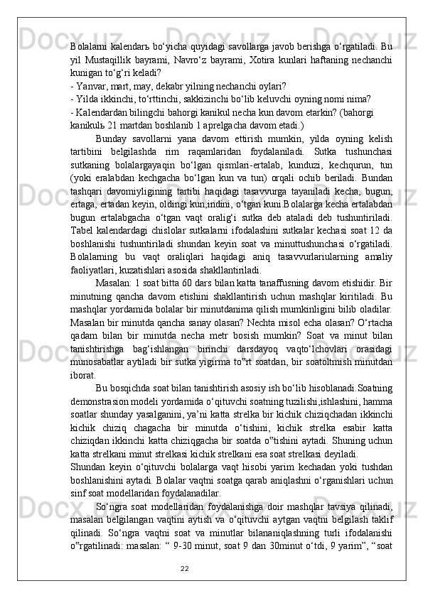 22Bolalarni kalendar ь   bo‘yicha quyidagi savollarga javob berishga o‘rgatiladi. Bu
yil   Mustaqillik   bayrami,   Navro‘z   bayrami,   Xotira   kunlari   haftaning   nechanchi
kunigan to‘g‘ri keladi?
- Yanvar, mart, may, dekabr yilning nechanchi oylari?
- Yilda ikkinchi, to‘rttinchi, sakkizinchi bo‘lib keluvchi oyning nomi nima?
- Kalendardan bilingchi bahorgi kanikul necha kun davom etarkin? (bahorgi
kanikul ь  21 martdan boshlanib 1 aprelgacha davom etadi.)
Bunday   savollarni   yana   davom   ettirish   mumkin,   yilda   oyning   kelish
tartibini   belgilashda   rim   raqamlaridan   foydalaniladi.   Sutka   tushunchasi
sutkaning   bolalargayaqin   bo‘lgan   qismlari-ertalab,   kunduzi,   kechqurun,   tun
(yoki   eralabdan   kechgacha   bo‘lgan   kun   va   tun)   orqali   ochib   beriladi.   Bundan
tashqari   davomiyligining   tartibi   haqidagi   tasavvurga   tayaniladi   kecha,   bugun,
ertaga, ertadan keyin, oldingi kun,indini, o‘tgan kuni.Bolalarga kecha ertalabdan
bugun   ertalabgacha   o‘tgan   vaqt   oralig‘i   sutka   deb   ataladi   deb   tushuntiriladi.
Tabel  kalendardagi  chislolar sutkalarni  ifodalashini  sutkalar kechasi  soat  12 da
boshlanishi   tushuntiriladi   shundan   keyin   soat   va   minuttushunchasi   o‘rgatiladi.
Bolalarning   bu   vaqt   oraliqlari   haqidagi   aniq   tasavvurlariularning   amaliy
faoliyatlari, kuzatishlari asosida shakllantiriladi. 
Masalan: 1 soat bitta 60 dars bilan katta tanaffusning davom etishidir. Bir
minutning   qancha   davom   etishini   shakllantirish   uchun   mashqlar   kiritiladi.   Bu
mashqlar yordamida bolalar bir minutdanima qilish mumkinligini bilib oladilar.
Masalan bir minutda qancha sanay olasan? Nechta misol echa olasan? O‘rtacha
qadam   bilan   bir   minutda   necha   metr   bosish   mumkin?   Soat   va   minut   bilan
tanishtirishga   bag‘ishlangan   birinchi   darsdayoq   vaqto‘lchovlari   orasidagi
munosabatlar aytiladi bir sutka yigirma to rt soatdan, bir soatoltmish minutdan‟
iborat. 
Bu bosqichda soat bilan tanishtirish asosiy ish bo‘lib hisoblanadi.Soatning
demonstrasion modeli yordamida o‘qituvchi soatning tuzilishi,ishlashini, hamma
soatlar shunday yasalganini, ya’ni katta strelka bir kichik chiziqchadan ikkinchi
kichik   chiziq   chagacha   bir   minutda   o‘tishini,   kichik   strelka   esabir   katta
chiziqdan ikkinchi katta chiziqgacha bir soatda o tishini aytadi. Shuning uchun	
‟
katta strelkani minut strelkasi kichik strelkani esa soat strelkasi deyiladi.
Shundan   keyin   o‘qituvchi   bolalarga   vaqt   hisobi   yarim   kechadan   yoki   tushdan
boshlanishini aytadi. Bolalar vaqtni soatga qarab aniqlashni o‘rganishlari uchun
sinf soat modellaridan foydalanadilar. 
So‘ngra   soat   modellaridan   foydalanishga   doir   mashqlar   tavsiya   qilinadi,
masalan   belgilangan   vaqtini   aytish   va   o‘qituvchi   aytgan   vaqtni   belgilash   taklif
qilinadi.   So‘ngra   vaqtni   soat   va   minutlar   bilananiqlashning   turli   ifodalanishi
o rgatilinadi: masalan:  “ 9-30 minut, soat 9 dan 30minut o‘tdi, 9 yarim”, “soat	
‟ 