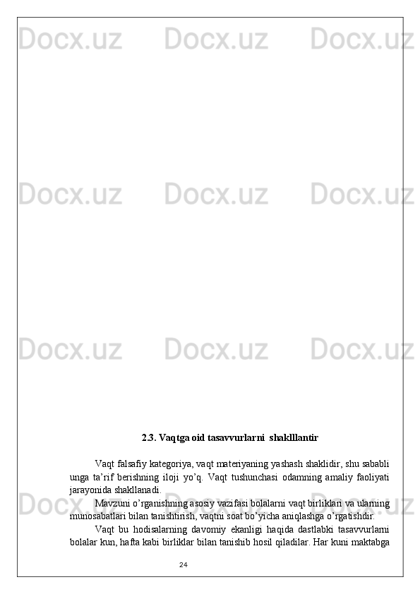 242.3. Vaqtga oid tasavvurlarni  shaklllantir
Vaqt falsafiy kategoriya, vaqt materiyaning yashash shaklidir, shu sababli
unga   ta’rif   berishning   iloji   yo’q.   Vaqt   tushunchasi   odamning   amaliy   faoliyati
jarayonida shakllanadi. 
Mavzuni o’rganishning asosiy vazifasi bolalarni vaqt birliklari va ularning
munosabatlari bilan tanishtirish, vaqtni soat bo’yicha aniqlashga o’rgatishdir. 
Vaqt   bu   hodisalarning   davomiy   ekanligi   haqida   dastlabki   tasavvurlarni
bolalar kun, hafta kabi birliklar bilan tanishib hosil qiladilar. Har kuni maktabga 